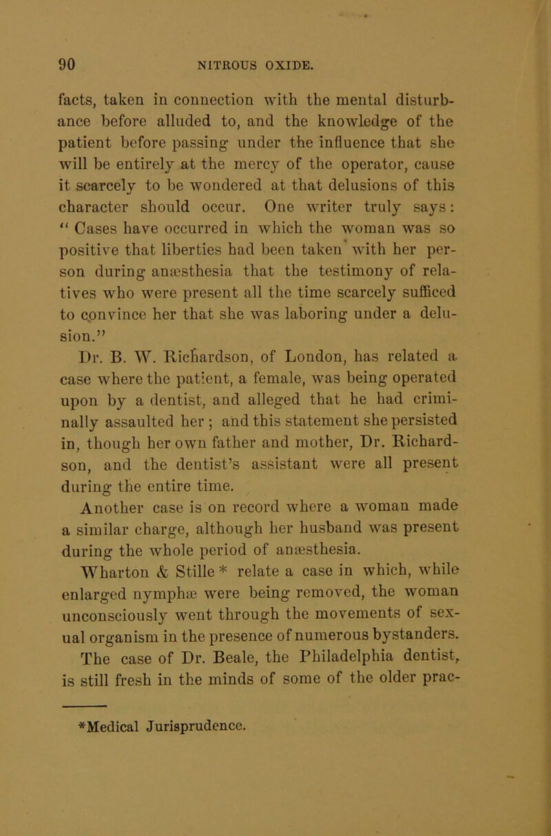 facts, taken in connection with the mental disturb- ance before alluded to, and the knowledge of the patient before passing under the influence that she will be entirely at the mercy of the operator, cause it scarcely to be wondered at that delusions of this character should occur. One writer truly says: “ Cases have occurred in which the woman was so positive that liberties had been taken' with her per- son during anaesthesia that the testimony of rela- tives who were present all the time scarcely sufficed to convince her that she was laboring under a delu- sion.” Dr. B. W. Richardson, of London, has related a case where the patient, a female, was being operated upon by a dentist, and alleged that he had crimi- nally assaulted her ; and this statement she persisted in, though her own father and mother. Dr. Richard- son, and the dentist’s assistant were all present during the entire time. Another case is on record where a woman made a similar charge, although her husband was present during the whole period of antesthesia. Wharton & Stille * relate a case in which, while enlarged nympho3 were being removed, the woman unconsciously went through the movements of sex- ual organism in the presence of numerous bystanders. The case of Dr. Beale, the Philadelphia dentist, is still fresh in the minds of some of the older prac- *Medical Jurisprudence.