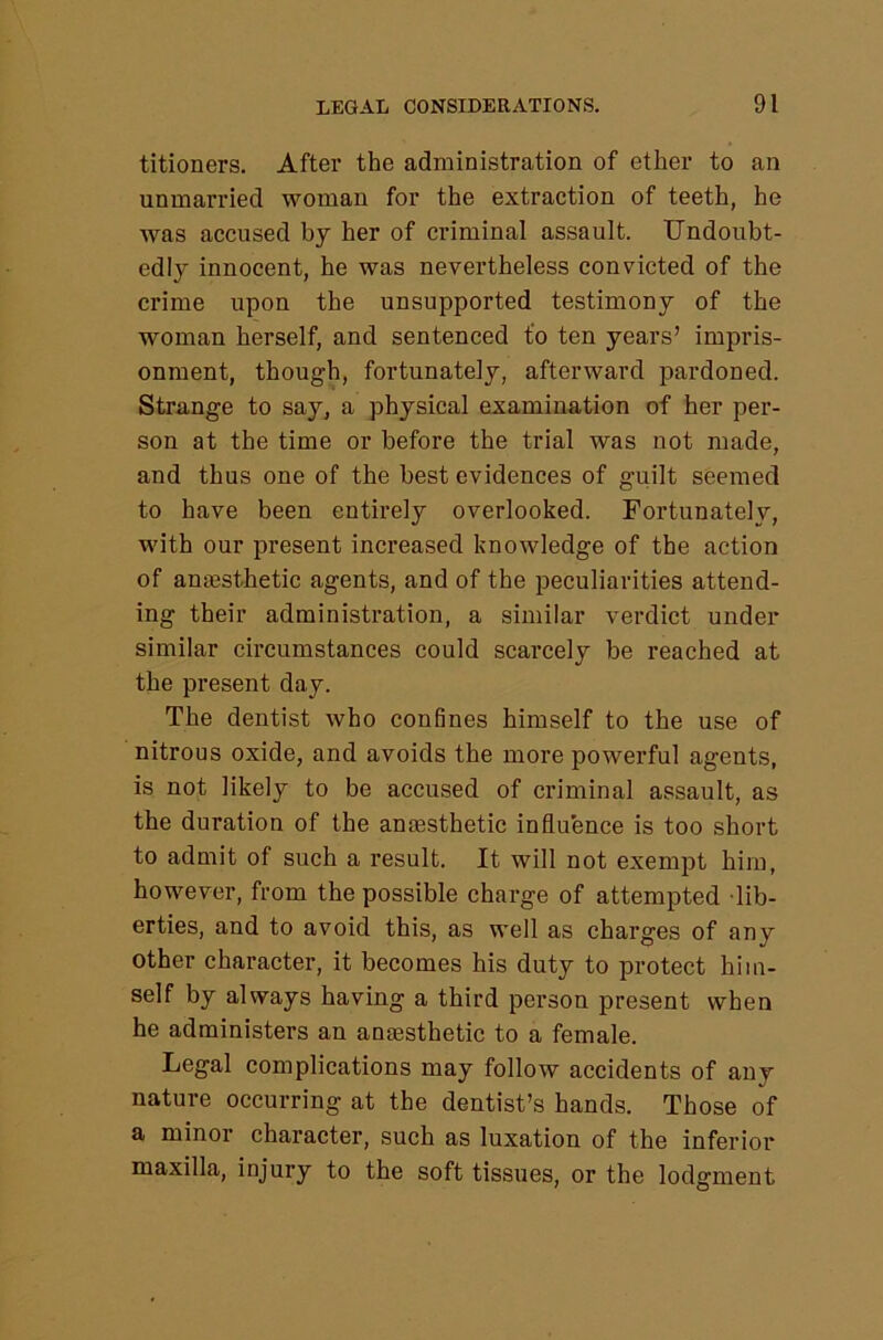 titioners. After the administration of ether to an unmarried woman for the extraction of teeth, he was accused by her of criminal assault. Undoubt- edly innocent, he was nevertheless convicted of the crime upon the unsupported testimony of the woman herself, and sentenced to ten years’ impris- onment, though, fortunately, afterward pardoned. Strange to say, a physical examination of her per- son at the time or before the trial was not made, and thus one of the best evidences of guilt seemed to have been entirely overlooked. Fortunately, with our present increased knowledge of the action of amesthetic agents, and of the peculiarities attend- ing their administration, a similar verdict under similar circumstances could scarcely be reached at the present day. The dentist who confines himself to the use of nitrous oxide, and avoids the more powerful agents, is not likely to be accused of criminal assault, as the duration of the amesthetic influence is too short to admit of such a result. It will not exempt him, however, from the possible charge of attempted lib- erties, and to avoid this, as well as charges of any other character, it becomes his duty to protect him- self by always having a third person present when he administers an anaesthetic to a female. Legal complications may follow accidents of any nature occurring at the dentist’s hands. Those of a minor character, such as luxation of the inferior maxilla, injury to the soft tissues, or the lodgment