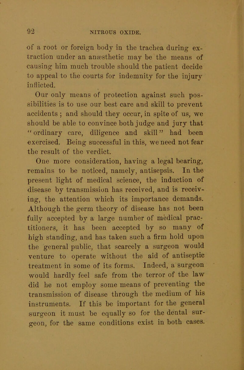 of a root or foreign body in the trachea during ex- traction under an anesthetic may be the means of causing him much trouble should the patient decide to appeal to the courts for indemnity for the injury inflicted. Our only means of protection against such pos- sibilities is to use our best care and skill to prevent accidents ; and should they occur, in spite of us, we should be able to convince both judge and jury that “ordinary care, diligence and skill” had been exercised. Being successful in this, we need not fear the result of the verdict. One more consideration, having a legal bearing, remains to be noticed, namely, antisepsis. In the present light of medical science, the induction of disease by transmission has received, and is receiv- ing, the attention which its importance demands. Although the germ theory of disease has not been fully accepted by a large number of medical prac- titioners, it has been accepted by so many of high standing, and has taken such a firm hold upon the general public, that scarcely a surgeon would venture to operate without the aid of antiseptic treatment in some of its forms. Indeed, a surgeon would hardly feel safe from the terror of the law did he not employ some means of preventing the transmission of disease through the medium of his instruments. If this be important for the general surgeon it must be equally so for the dental sur- geon, for the same conditions exist in both cases.
