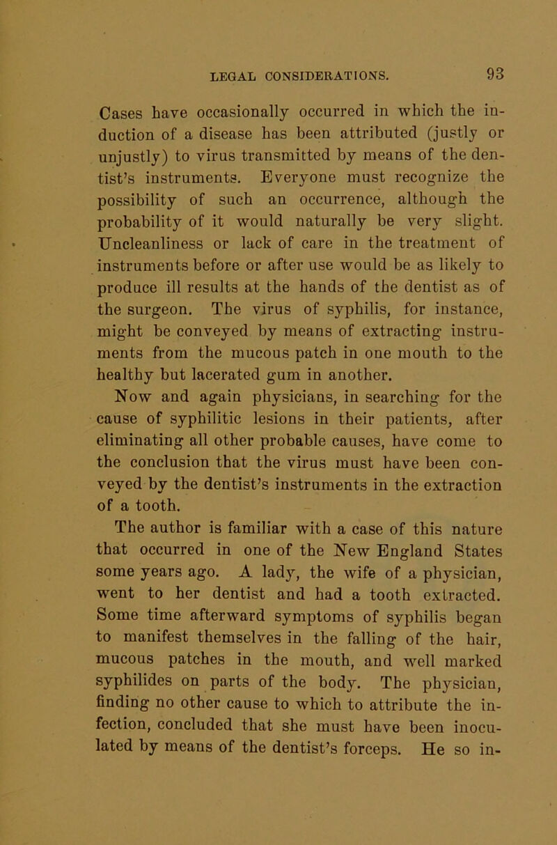 Cases have occasionally occurred in which the in- duction of a disease has been attributed (justly or unjustly) to virus transmitted by means of the den- tist’s instruments. Everyone must recognize the possibility of such an occurrence, although the probability of it would naturally be very slight. Uncleanliness or lack of care in the treatment of instruments before or after use would be as likely to produce ill results at the hands of the dentist as of the surgeon. The virus of syphilis, for instance, might be conveyed by means of extracting instru- ments from the mucous patch in one mouth to the healthy but lacerated gum in another. Now and again physicians, in searching for the cause of syphilitic lesions in their patients, after eliminating all other probable causes, have come to the conclusion that the virus must have been con- veyed by the dentist’s instruments in the extraction of a tooth. The author is familiar with a case of this nature that occurred in one of the New England States some years ago. A lady, the wife of a physician, went to her dentist and had a tooth extracted. Some time afterward symptoms of syphilis began to manifest themselves in the falling of the hair, mucous patches in the mouth, and well marked syphilides on parts of the body. The physician, finding no other cause to which to attribute the in- fection, concluded that she must have been inocu- lated by means of the dentist’s forceps. He so in-