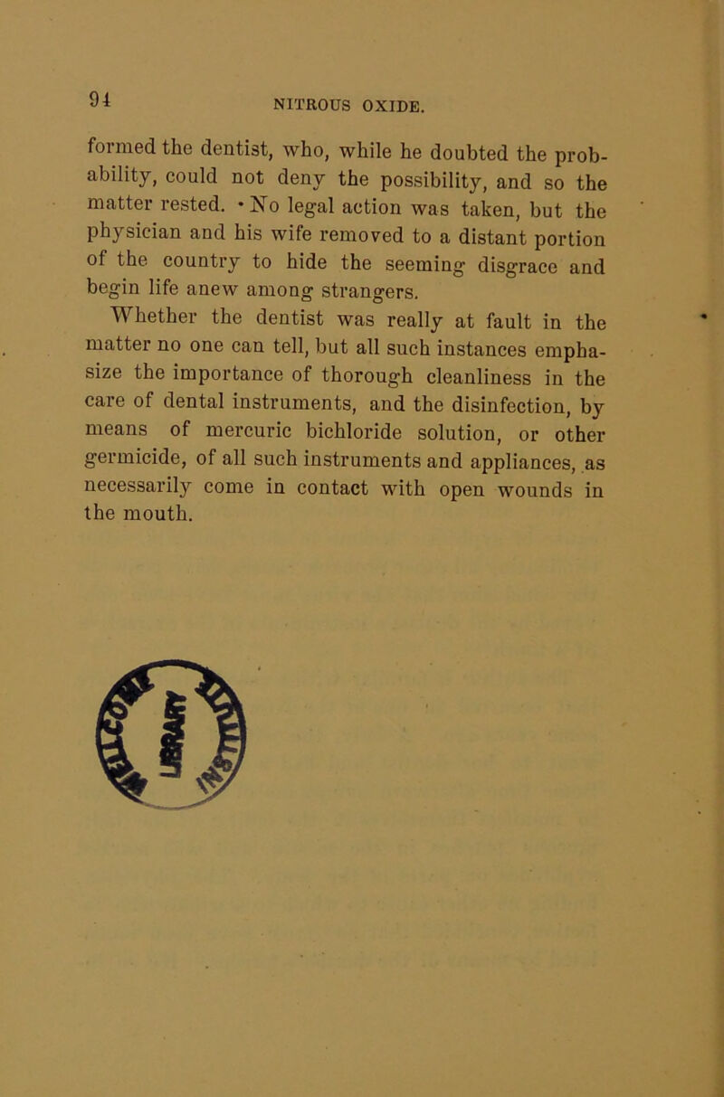 formed the dentist, who, while he doubted the prob- ability, could not deny the possibility, and so the matter rested. ‘No legal action was taken, but the physician and his wife removed to a distant portion of the country to hide the seeming disgrace and begin life anew among strangers. Whether the dentist was really at fault in the matter no one can tell, but all such instances empha- size the importance of thorough cleanliness in the care of dental instruments, and the disinfection, by means of mercuric bichloride solution, or other germicide, of all such instruments and appliances, as necessarily come in contact with open wounds in the mouth.