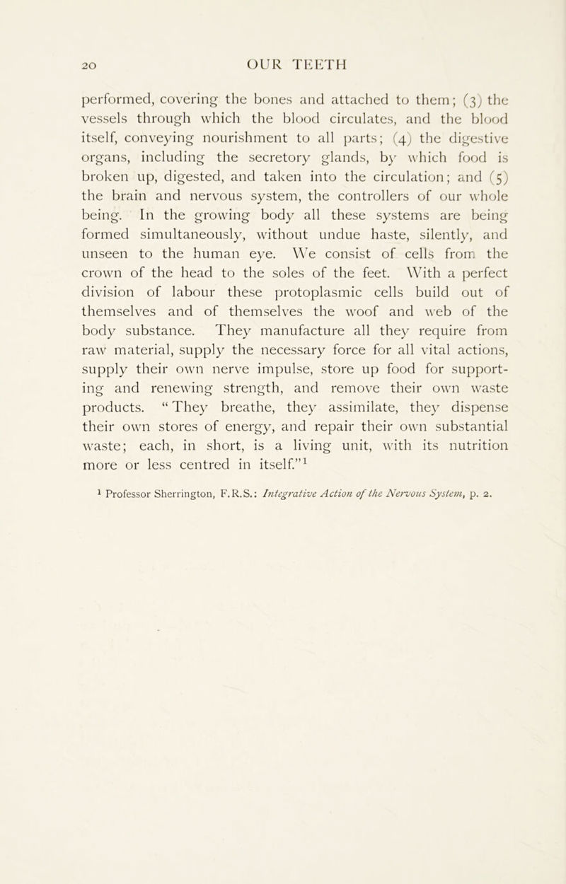 performed, covering the bones and attached to them; (3) the vessels through which the blood circulates, and the blood itself, conveying nourishment to all parts; (4) the digestive organs, including the secretory glands, by which food is broken up, digested, and taken into the circulation; and (5) the brain and nervous system, the controllers of our whole being. In the growing body all these systems are being formed simultaneously, without undue haste, silently, and unseen to the human eye. We consist of cells from the crown of the head to the soles of the feet. With a perfect division of labour these protoplasmic cells build out of themselves and of themselves the woof and web of the body substance. They manufacture all they require from raw material, supply the necessary force for all vital actions, supply their own nerve impulse, store up food for support- ing and renewing strength, and remove their own waste products. “ They breathe, they assimilate, they dispense their own stores of energy, and repair their own substantial waste; each, in short, is a living unit, with its nutrition more or less centred in itself.”1 1 Professor Sherrington, F.R.S.: Integrative Action of the Nervous System, p. 2.