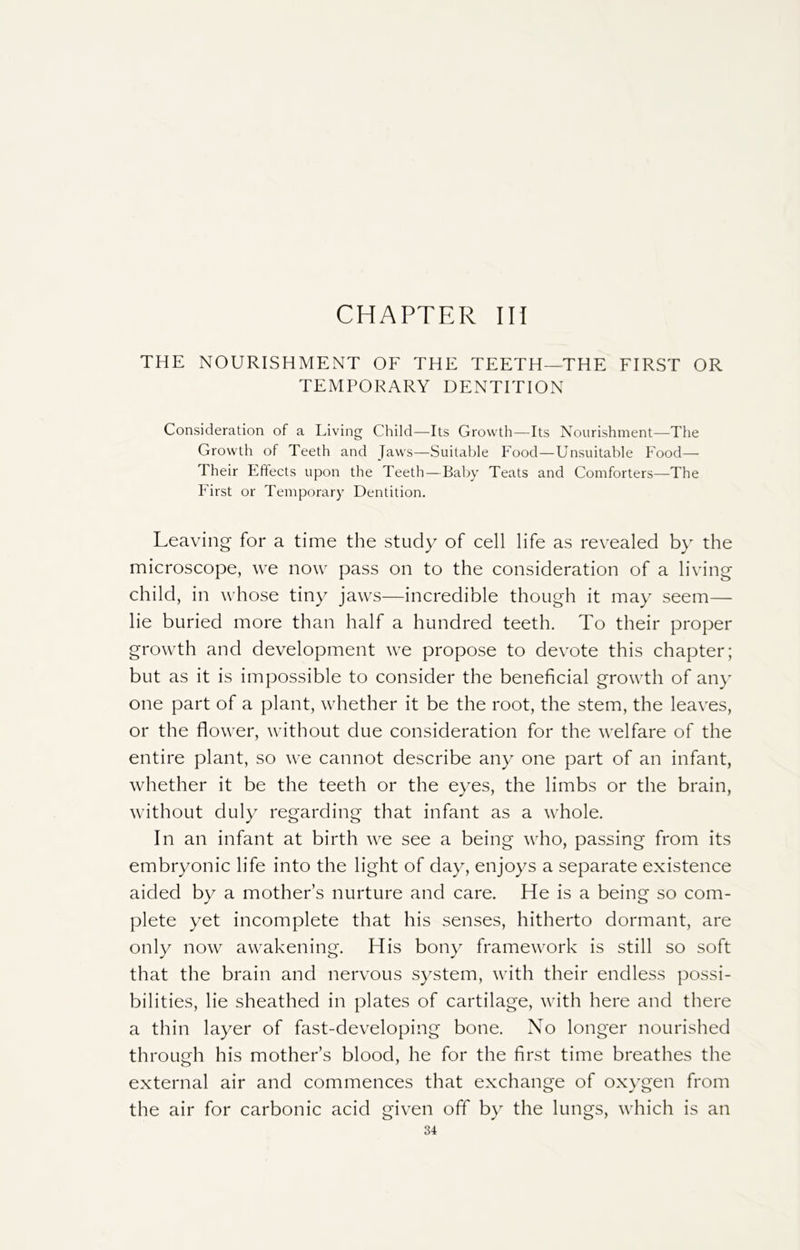 CHAPTER III THE NOURISHMENT OF THE TEETH—THE FIRST OR TEMPORARY DENTITION Consideration of a Living Child—Its Growth—Its Nourishment—The Growth of Teeth and Jaws—Suitable Food—Unsuitable Food— Their Effects upon the Teeth—Baby Teats and Comforters—The First or Temporary Dentition. Leaving for a time the study of cell life as revealed by the microscope, we now pass on to the consideration of a living child, in whose tiny jaws—incredible though it may seem— lie buried more than half a hundred teeth. To their proper growth and development we propose to devote this chapter; but as it is impossible to consider the beneficial growth of any one part of a plant, whether it be the root, the stem, the leaves, or the flower, without due consideration for the welfare of the entire plant, so we cannot describe any one part of an infant, whether it be the teeth or the eyes, the limbs or the brain, without duly regarding that infant as a whole. In an infant at birth we see a being who, passing from its embryonic life into the light of day, enjoys a separate existence aided by a mothers nurture and care. He is a being so com- plete yet incomplete that his senses, hitherto dormant, are only now awakening. His bony framework is still so soft that the brain and nervous system, with their endless possi- bilities, lie sheathed in plates of cartilage, with here and there a thin layer of fast-developing bone. No longer nourished through his mother’s blood, he for the first time breathes the external air and commences that exchange of oxygen from the air for carbonic acid given off by the lungs, which is an