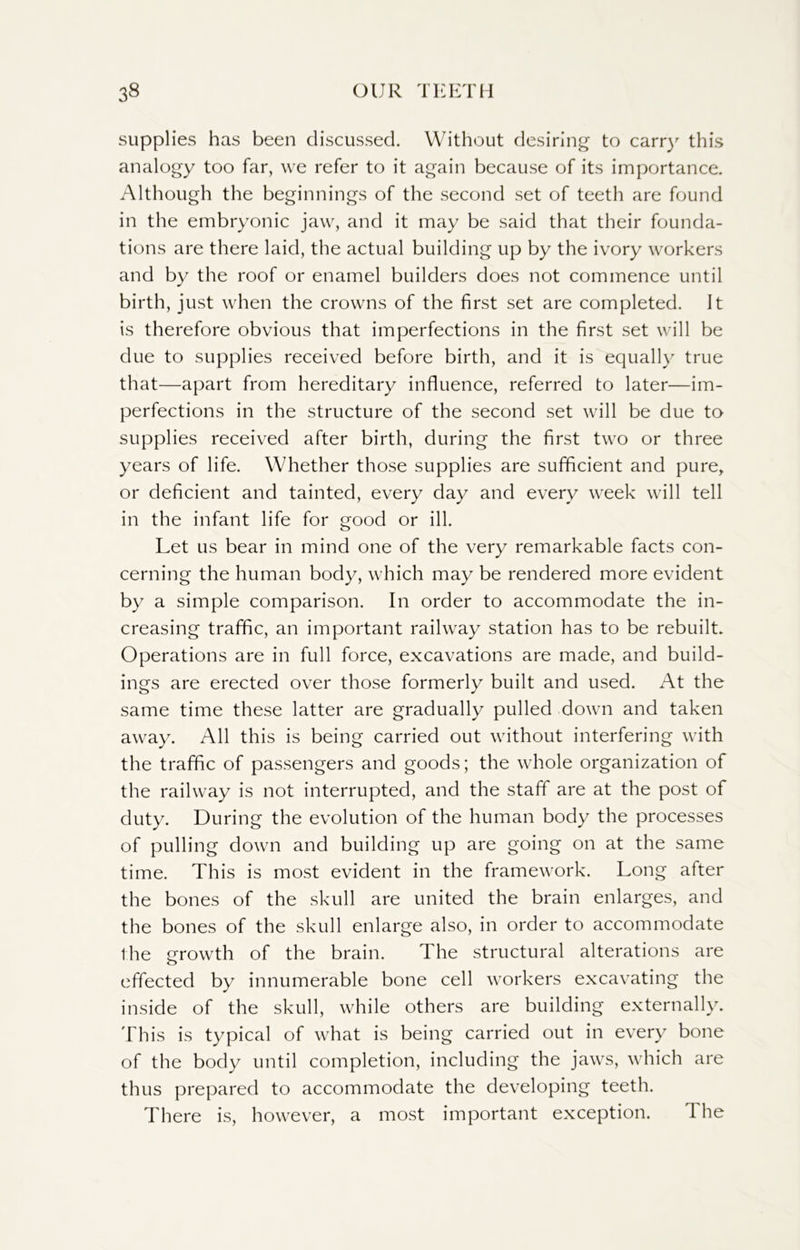 supplies has been discussed. Without desiring to carry this analogy too far, we refer to it again because of its importance. Although the beginnings of the second set of teeth are found in the embryonic jaw, and it may be said that their founda- tions are there laid, the actual building up by the ivory workers and by the roof or enamel builders does not commence until birth, just when the crowns of the first set are completed. It is therefore obvious that imperfections in the first set will be due to supplies received before birth, and it is equally true that—apart from hereditary influence, referred to later—im- perfections in the structure of the second set will be due to supplies received after birth, during the first two or three years of life. Whether those supplies are sufficient and pure, or deficient and tainted, every day and every week will tell in the infant life for good or ill. Let us bear in mind one of the very remarkable facts con- cerning the human body, which may be rendered more evident by a simple comparison. In order to accommodate the in- creasing traffic, an important railway station has to be rebuilt. Operations are in full force, excavations are made, and build- ings are erected over those formerly built and used. At the same time these latter are gradually pulled down and taken away. All this is being carried out without interfering with the traffic of passengers and goods; the whole organization of the railway is not interrupted, and the staff are at the post of duty. During the evolution of the human body the processes of pulling down and building up are going on at the same time. This is most evident in the framework. Long after the bones of the skull are united the brain enlarges, and the bones of the skull enlarge also, in order to accommodate the growth of the brain. The structural alterations are effected by innumerable bone cell workers excavating the inside of the skull, while others are building externally. This is typical of what is being carried out in every bone of the body until completion, including the jaws, which are thus prepared to accommodate the developing teeth. There is, however, a most important exception. 1 he