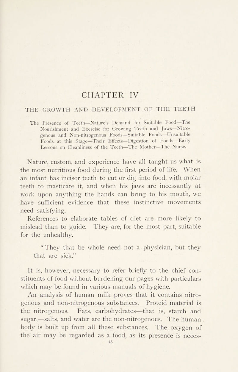 CHAPTER IV THE GROWTH AND DEVELOPMENT OF THE TEETH C The Presence of Teeth—Nature’s Demand for Suitable Food—The Nourishment and Exercise for Growing Teeth and Jaws—Nitro- genous and Non-nitrogenous Foods—Suitable Foods—Unsuitable Foods at this Stage—Their Effects—Digestion of Foods—Early Lessons on Cleanliness of the Teeth—The Mother—The Nurse. Nature, custom, and experience have all taught us what is the most nutritious food during the first period of life. When an infant has incisor teeth to cut or dig into food, with molar teeth to masticate it, and when his jaws are incessantly at work upon anything the hands can bring to his mouth, we have sufficient evidence that these instinctive movements need satisfying. References to elaborate tables of diet are more likely to mislead than to guide. They are, for the most part, suitable for the unhealthy. “ They that be whole need not a physician, but they that are sick.” It is, however, necessary to refer briefly to the chief con- stituents of food without burdening our pages with particulars which may be found in various manuals of hygiene. An analysis of human milk proves that it contains nitro- genous and non-nitrogenous substances. Proteid material is the nitrogenous. Fats, carbohydrates—that is, starch and sugar,—salts, and water are the non-nitrogenous. The human . body is built up from all these substances. The oxygen of the air may be regarded as a food, as its presence is neces-