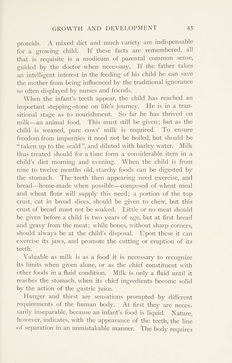 proteids. A mixed diet and much variety are indispensable for a growing child. If these facts are remembered, all that is requisite is a modicum of parental common sense, guided by the doctor when necessary. If the father takes an intelligent interest in the feeding of his child he can save the mother from being influenced by the traditional ignorance so often displayed by nurses and friends. When the infant’s teeth appear, the child has reached an important stepping-stone on life’s journey. He is in a tran- sitional stage as to nourishment. So far he has thrived on milk—an animal food. This must still be given; but as the child is weaned, pure cows’ milk is required. To ensure freedom from impurities it need not be boiled, but should be “taken up to the scald”, and diluted with barley water. Milk thus treated should for a time form a considerable item in a child’s diet morning and evening. When the child is from nine to twelve months old, starchy foods can be digested by the stomach. The teeth then appearing need exercise, and bread—home-made when possible—composed of wheat meal and wheat flour will supply this need; a portion of the top crust, cut in broad slices, should be given to chew, but this crust of bread must not be soaked. Little or no meat should be given before a child is two years of age, but at first bread and gravy from the meat; while bones, without sharp corners, should always be at the child’s disposal. Upon these it can exercise its jaws, and promote the cutting or eruption of its teeth. Valuable as milk is as a food it is necessary to recognize its limits when given alone, or as the chief constituent with other foods in a fluid condition. Milk is only a fluid until it reaches the stomach, when its chief ingredients become solid by the action of the gastric juice. Hunger and thirst are sensations prompted by different requirements of the human body. At first they are neces- sarily inseparable, because an infant’s food is liquid. Nature, however, indicates, with the appearance of the teeth, the line of separation in an unmistakable manner. The body requires