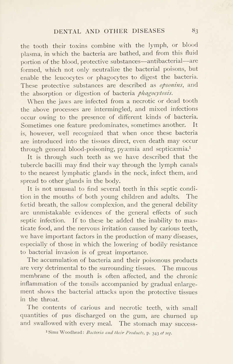 the tooth their toxins combine with the lymph, or blood plasma, in which the bacteria are bathed, and from this fluid portion of the blood, protective substances—antibacterial—are formed, which not only neutralize the bacterial poisons, but enable the leucocytes or phagocytes to digest the bacteria. These protective substances are described as opsonins, and the absorption or digestion of bacteria phagocytosis. When the jaws are infected from a necrotic or dead tooth the above processes are intermingled, and mixed infections occur owing to the presence of different kinds of bacteria. Sometimes one feature predominates, sometimes another. It is, however, well recognized that when once these bacteria are introduced into the tissues direct, even death may occur through general blood-poisoning, pyaemia and septicaemia.1 It is through such teeth as we have described that the tubercle bacilli may find their way through the lymph canals to the nearest lymphatic glands in the neck, infect them, and spread to other glands in the body. It is not unusual to find several teeth in this septic condi- tion in the mouths of both young children and adults. The fcetid breath, the sallow complexion, and the general debility are unmistakable evidences of the general effects of such septic infection. If to these be added the inability to mas- ticate food, and the nervous irritation caused by carious teeth, we have important factors in the production of many diseases, especially of those in which the lowering of bodily resistance to bacterial invasion is of great importance. The accumulation of bacteria and their poisonous products are very detrimental to the surrounding tissues. The mucous membrane of the mouth is often affected, and the chronic inflammation of the tonsils accompanied by gradual enlarge- ment shows the bacterial attacks upon the protective tissues in the throat. The contents of carious and necrotic teeth, with small quantities of pus discharged on the gum, are churned up and swallowed with every meal. The stomach may success- 1 Sims Woodhead: Bacteria and their Products, p. 343 et seq.