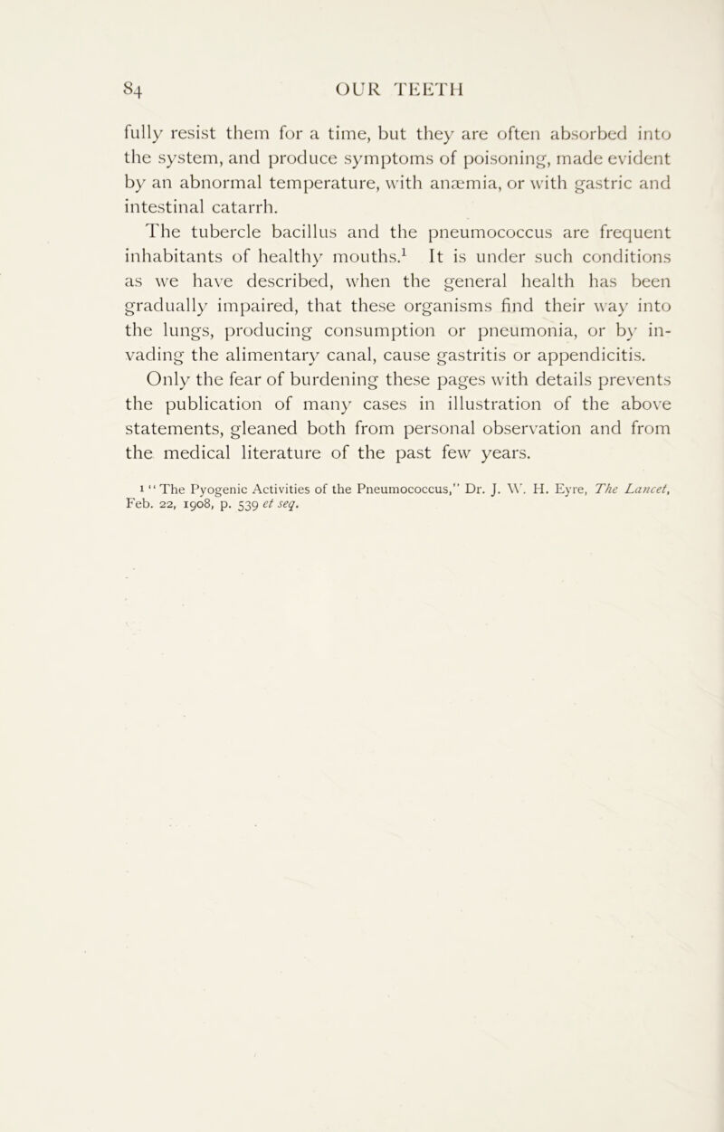 fully resist them for a time, but they are often absorbed into the system, and produce symptoms of poisoning, made evident by an abnormal temperature, with anaemia, or with gastric and intestinal catarrh. The tubercle bacillus and the pneumococcus are frequent inhabitants of healthy mouths.1 It is under such conditions as we have described, when the general health has been gradually impaired, that these organisms find their way into the lungs, producing consumption or pneumonia, or by in- vading the alimentary canal, cause gastritis or appendicitis. Only the fear of burdening these pages with details prevents the publication of many cases in illustration of the above statements, gleaned both from personal observation and from the medical literature of the past few years. i “ The Pyogenic Activities of the Pneumococcus,” Dr. J. W. H. Eyre, The Lancet, Feb. 22, 1908, p. 539 et seq.