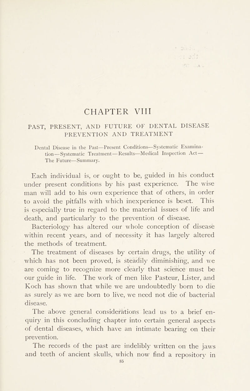 J CHAPTER VIII PAST, PRESENT, AND FUTURE OF DENTAL DISEASE PREVENTION AND TREATMENT Dental Disease in the Past—Present Conditions—Systematic Examina- tion— Systematic Treatment — Results—Medical Inspection Act — The Future—Summary. Each individual is, or ought to be, guided in his conduct under present conditions by his past experience, d he wise man will add to his own experience that of others, in order to avoid the pitfalls with which inexperience is beset. This is especially true in regard to the material issues of life and death, and particularly to the prevention of disease. Bacteriology has altered our whole conception of disease within recent years, and of necessity it has largely altered the methods of treatment. The treatment of diseases by certain drugs, the utility of which has not been proved, is steadily diminishing, and we are coming to recognize more clearly that sciehce must be our guide in life. The work of men like Pasteur, Lister, and Koch has shown that while we are undoubtedly born to die as surely as we are born to live, we need not die of bacterial disease. The above general considerations lead us to a brief en- quiry in this concluding chapter into certain general aspects of dental diseases, which have an intimate bearing on their prevention. The records of the past are indelibly written on the jaws and teeth of ancient skulls, which now find a repository in
