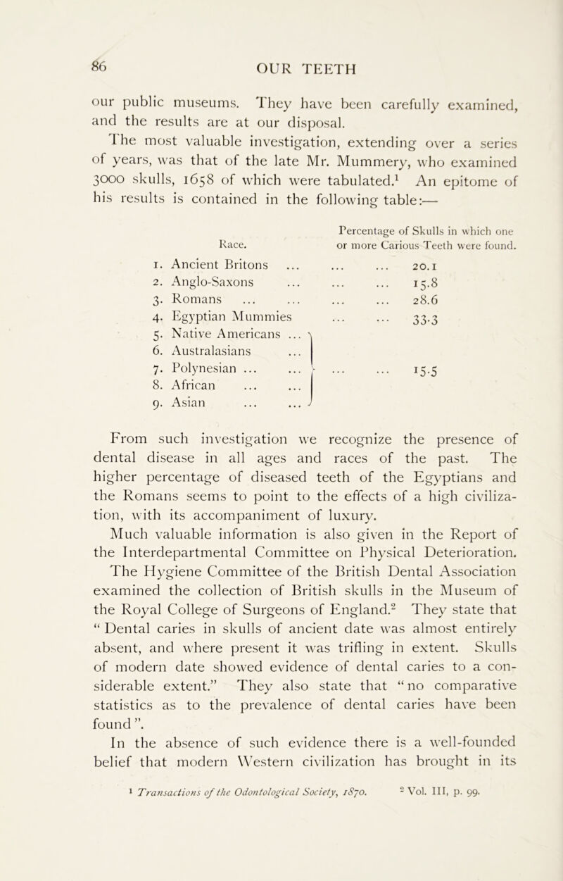 our public museums. I hey have been carefully examined, and the results are at our disposal. I he most valuable investigation, extending over a series of years, was that of the late Mr. Mummery, who examined 3000 skulls, 1658 of which were tabulated.1 An epitome of his results is contained in the following table:— Race. 1. Ancient Britons 2. Anglo-Saxons 3. Romans 4. Egyptian Mummies 5. Native Americans ... \ 6. Australasians 7. Polynesian ... 8. African 9. Asian ... ... J Percentage of Skulls in which one or more Carious Teeth were found. 20.1 15.8 28.6 33-3 x5-5 From such investigation we recognize the presence of dental disease in all ages and races of the past. The higher percentage of diseased teeth of the Egyptians and the Romans seems to point to the effects of a high civiliza- tion, with its accompaniment of luxury. Much valuable information is also given in the Report of the Interdepartmental Committee on Physical Deterioration. The Hygiene Committee of the British Dental Association examined the collection of British skulls in the Museum of the Royal College of Surgeons of England.2 They state that “ Dental caries in skulls of ancient date was almost entirely absent, and where present it was trifling in extent. Skulls of modern date showed evidence of dental caries to a con- siderable extent.” They also state that “ no comparative statistics as to the prevalence of dental caries have been found ”. In the absence of such evidence there is a well-founded belief that modern Western civilization has brought in its 1 Transactions of the Odontological Society, iS’jo. 2 Vol. Ill, p. 99.