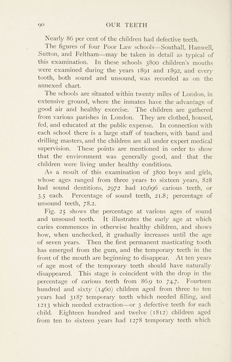 Nearly 86 per cent of the children had defective teeth. I he figures of four Poor Law schools—Southall, Hanwell, Sutton, and Feltham—may be taken in detail as typical of this examination. In these schools 3800 children’s mouths were examined during the years 1891 and 1892, and every tooth, both sound and unsound, was recorded as on the annexed chart. The schools are situated within twenty miles of London, in extensive ground, where the inmates have the advantage of good air and healthy exercise. The children are gathered from various parishes in London. They are clothed, housed, fed, and educated at the public expense. In connection with each school there is a large staff of teachers, with band and drilling masters, and the children are all under expert medical supervision. These points are mentioned in order to show that the environment was generally good, and that the children were living under healthy conditions. As a result of this examination of 3800 boys and girls, whose ages ranged from three years to sixteen years, 828 had sound dentitions, 2972 had 10,696 carious teeth, or 3.5 each. Percentage of sound teeth, 21.8; percentage of unsound teeth, 78.2. Fig. 25 shows the percentage at various ages of sound and unsound teeth. It illustrates the early age at which caries commences in otherwise healthy children, and shows how, when unchecked, it gradually increases until the age of seven years. Then the first permanent masticating tooth has emerged from the gum, and the temporary teeth in the front of the mouth are beginning to disappear. At ten years of age most of the temporary teeth should have naturally disappeared. This stage is coincident with the drop in the percentage of carious teeth from 86.9 to 74.7* Fourteen hundred and sixty (1460) children aged from three to ten years had 3187 temporary teeth which needed filling, and 1213 which needed extraction—or 3 defective teeth for each child. Eighteen hundred and twelve (1812) children aged from ten to sixteen years had 1278 temporary teeth which