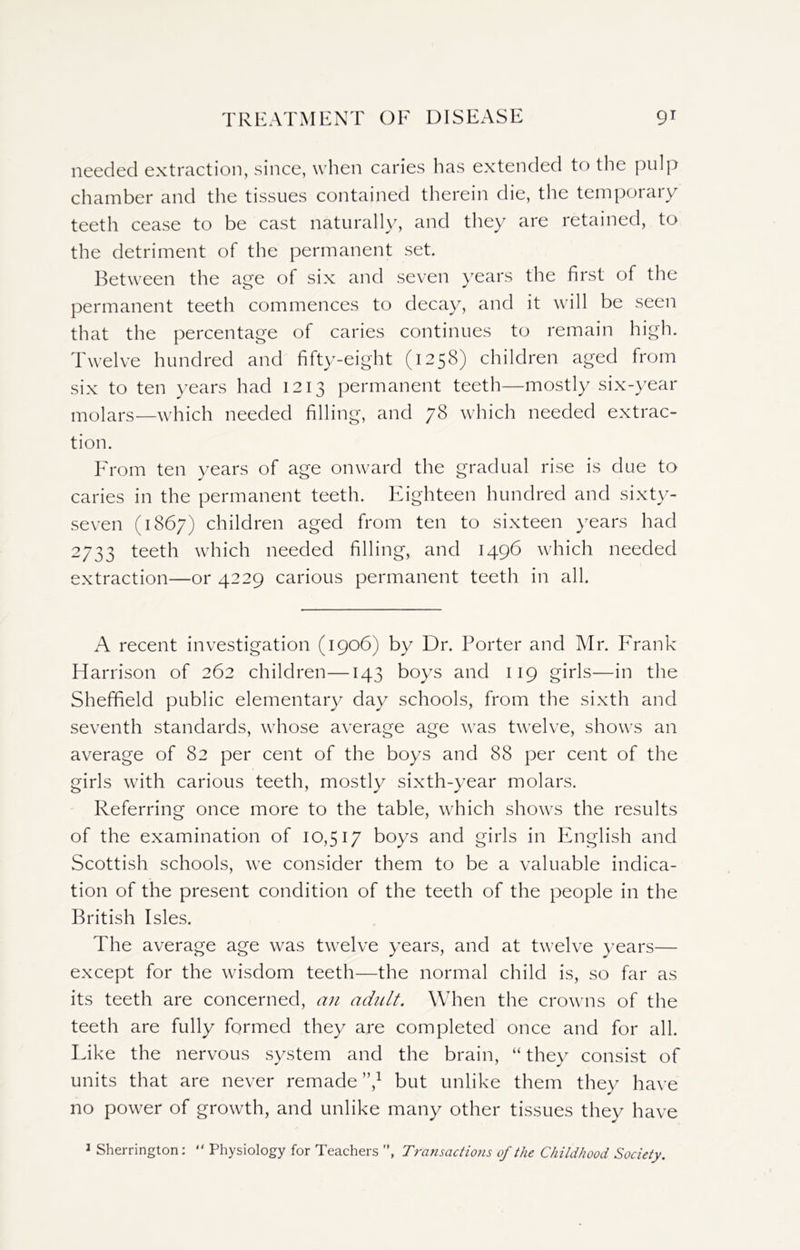 needed extraction, since, when caries has extended to the pulp chamber and the tissues contained therein die, the temporary teeth cease to be cast naturally, and they are retained, to the detriment of the permanent set. Between the age of six and seven years the first of the permanent teeth commences to decay, and it will be seen that the percentage of caries continues to remain high. Twelve hundred and fifty-eight (1258) children aged from six to ten years had 1213 permanent teeth—mostly six-year molars—which needed filling, and yS which needed extrac- tion. From ten years of age onward the gradual rise is due to caries in the permanent teeth. Eighteen hundred and sixty- seven (1867) children aged from ten to sixteen years had 2733 teeth which needed filling, and 1496 which needed extraction—or 4229 carious permanent teeth in all. A recent investigation (1906) by Dr. Porter and Mr. Frank Harrison of 262 children—143 boys and 119 girls—in the Sheffield public elementary day schools, from the sixth and seventh standards, whose average age was twelve, shows an average of 82 per cent of the boys and 88 per cent of the girls with carious teeth, mostly sixth-year molars. Referring once more to the table, which shows the results of the examination of 10,517 boys and girls in English and Scottish schools, we consider them to be a valuable indica- tion of the present condition of the teeth of the people in the British Isles. The average age was twelve years, and at twelve years— except for the wisdom teeth—the normal child is, so far as its teeth are concerned, an adult. When the crowns of the teeth are fully formed they are completed once and for all. Like the nervous system and the brain, “ they consist of units that are never remade”,1 but unlike them they have no power of growth, and unlike many other tissues they have