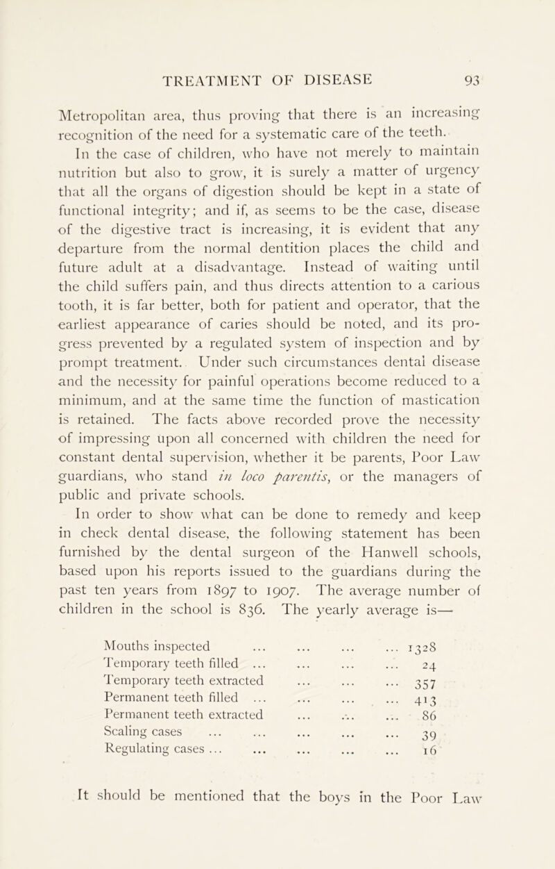 Metropolitan area, thus proving that there is an increasing recognition of the need for a systematic care of the teeth. In the case of children, who have not merely to maintain nutrition but also to grow, it is surely a matter of urgency that all the organs of digestion should be kept in a state of functional integrity; and if, as seems to be the case, disease of the digestive tract is increasing, it is evident that any departure from the normal dentition places the child and future adult at a disadvantage. Instead of waiting until the child suffers pain, and thus directs attention to a carious tooth, it is far better, both for patient and operator, that the earliest appearance of caries should be noted, and its pro- gress prevented by a regulated system of inspection and by prompt treatment. Under such circumstances dental disease and the necessity for painful operations become reduced to a minimum, and at the same time the function of mastication is retained. The facts above recorded prove the necessity of impressing upon all concerned with children the need for constant dental supervision, whether it be parents, Poor Law guardians, who stand in loco parentis, or the managers of public and private schools. In order to show what can be done to remedy and keep in check dental disease, the following statement has been furnished by the dental surgeon of the Han well schools, based upon his reports issued to the guardians during the past ten years from 1897 to 1907. The average number of children in the school is 836. The yearly average is— Mouths inspected ... ... ... ... 1328 Temporary teeth filled ... ... ... ... 24 Temporary teeth extracted ... ... ... 357 Permanent teeth filled ... ... ... ... 413 Permanent teeth extracted ... ... 86 Scaling cases ... ... ... ... ... 39 Regulating cases 16 It should be mentioned that the boys in the Poor Law