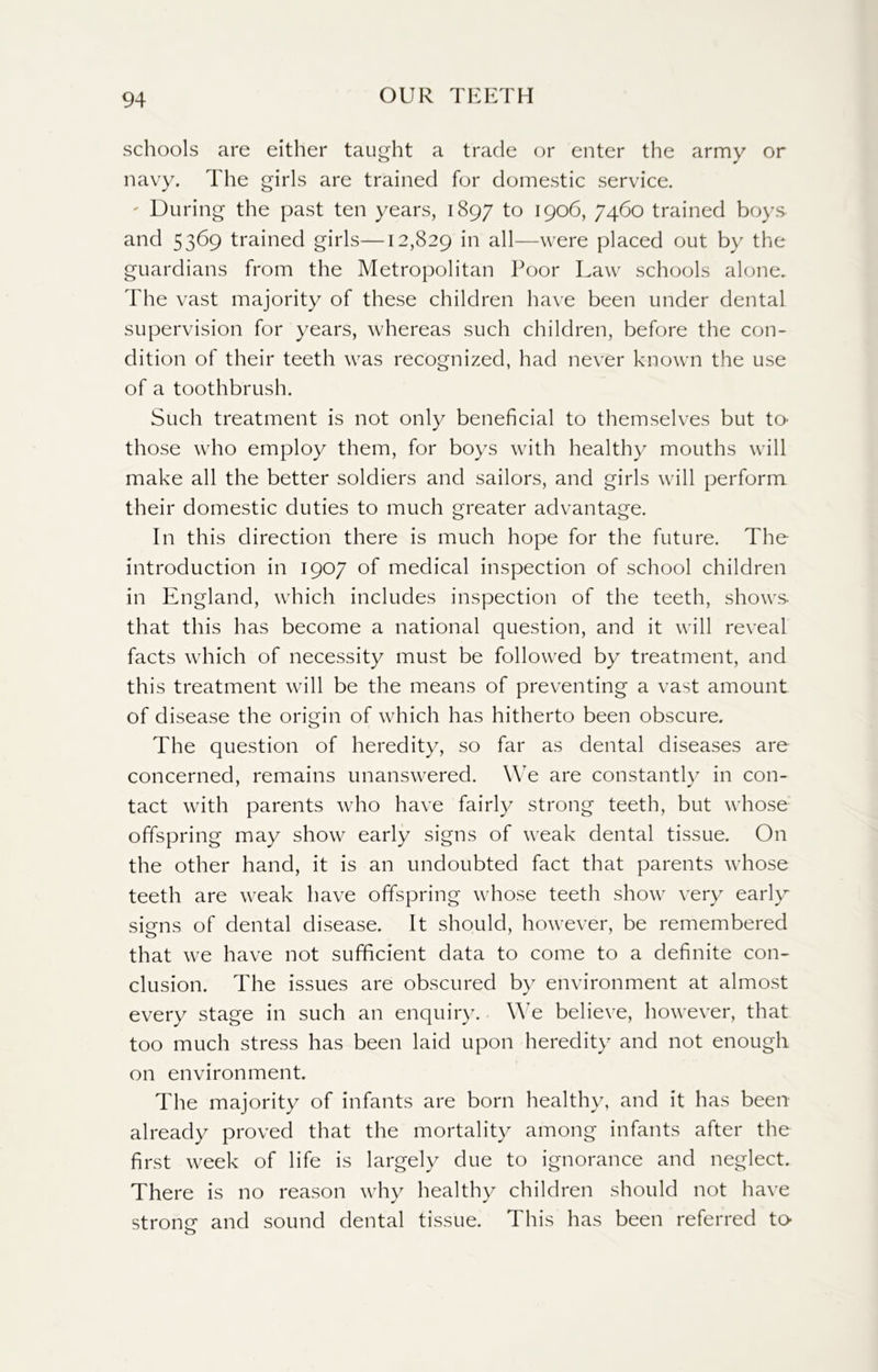 schools are either taught a trade or enter the army or navy. The girls are trained for domestic service. ' During the past ten years, 1897 to 1906, 7460 trained boys and 5369 trained girls—12,829 'm all—were placed out by the guardians from the Metropolitan Poor Law schools alone. The vast majority of these children have been under dental supervision for years, whereas such children, before the con- dition of their teeth was recognized, had never known the use of a toothbrush. Such treatment is not only beneficial to themselves but to- those who employ them, for boys with healthy mouths will make all the better soldiers and sailors, and girls will perform their domestic duties to much greater advantage. In this direction there is much hope for the future. The introduction in 1907 of medical inspection of school children in England, which includes inspection of the teeth, shows- that this has become a national question, and it will reveal facts which of necessity must be followed by treatment, and this treatment will be the means of preventing a vast amount of disease the origin of which has hitherto been obscure. The question of heredity, so far as dental diseases are concerned, remains unanswered. We are constantly in con- tact with parents who have fairly strong teeth, but whose offspring may show early signs of weak dental tissue. On the other hand, it is an undoubted fact that parents whose teeth are weak have offspring whose teeth show very early signs of dental disease. It should, however, be remembered that we have not sufficient data to come to a definite con- clusion. The issues are obscured by environment at almost every stage in such an enquiry. We believe, however, that too much stress has been laid upon heredity and not enough on environment. The majority of infants are born healthy, and it has been already proved that the mortality among infants after the first week of life is largely due to ignorance and neglect. There is no reason why healthy children should not have strone and sound dental tissue. This has been referred to- o