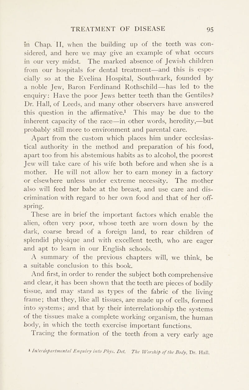 in Chap. II, when the building up of the teeth was con- sidered, and here we may give an example of what occurs in our very midst. The marked absence of Jewish children from our hospitals for dental treatment—and this is espe- cially so at the Evelina Hospital, Southwark, founded by a noble Jew, Baron Ferdinand Rothschild—has led to the enquiry: Have the poor Jews better teeth than the Gentiles? Dr. Hall, of Leeds, and many other observers have answered this question in the affirmative.1 This may be due to the inherent capacity of the race—in other words, heredity,—but probably still more to environment and parental care. Apart from the custom which places him under ecclesias- tical authority in the method and preparation of his food, apart too from his abstemious habits as to alcohol, the poorest Jew will take care of his wife both before and when she is a mother. He will not allow her to earn money in a factory or elsewhere unless under extreme necessity. The mother also will feed her babe at the breast, and use care and dis- crimination with regard to her own food and that of her off- spring. These are in brief the important factors which enable the alien, often very poor, whose teeth are worn down by the dark, coarse bread of a foreign land, to rear children of splendid physique and with excellent teeth, who are eager and apt to learn in our English schools. A summary of the previous chapters will, we think, be a suitable conclusion to this book. And first, in order to render the subject both comprehensive and clear, it has been shown that the teeth are pieces of bodily tissue, and may stand as types of the fabric of the living frame; that they, like all tissues, are made up of cells, formed into systems; and that by their interrelationship the systems of the tissues make a complete working organism, the human body, in which the teeth exercise important functions. Tracing the formation of the teeth .from a very early age 1 Interdepartmental Enquiry into P/iys. Det. The Worship of the Body, Dr. Hall.