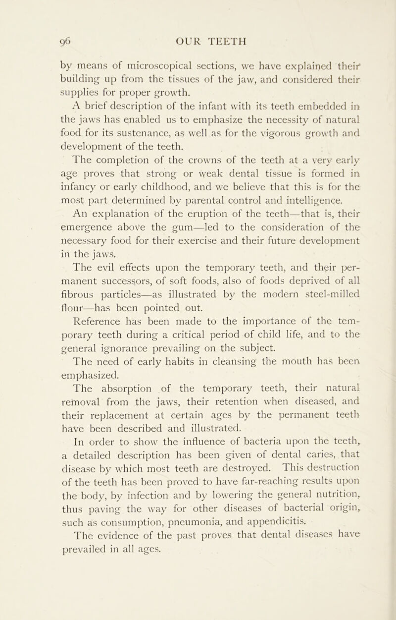 by means of microscopical sections, we have explained their*1 building up from the tissues of the jaw, and considered their supplies for proper growth. A brief description of the infant with its teeth embedded in the jaws has enabled us to emphasize the necessity of natural food for its sustenance, as well as for the vigorous growth and development of the teeth. The completion of the crowns of the teeth at a very early age proves that strong or weak dental tissue is formed in infancy or early childhood, and we believe that this is for the most part determined by parental control and intelligence. An explanation of the eruption of the teeth—that is, their emergence above the gum—led to the consideration of the necessary food for their exercise and their future development in the jaws. The evil effects upon the temporary teeth, and their per- manent successors, of soft foods, also of foods deprived of all fibrous particles—as illustrated by the modern steel-milled flour—has been pointed out. Reference has been made to the importance of the tem- porary teeth during a critical period of child life, and to the general ignorance prevailing on the subject. The need of early habits in cleansing the mouth has been emphasized. The absorption of the temporary teeth, their natural removal from the jaws, their retention when diseased, and their replacement at certain ages by the permanent teeth have been described and illustrated. In order to show the influence of bacteria upon the teeth,, a detailed description has been given of dental caries, that disease by which most teeth are destroyed. This destruction of the teeth has been proved to have far-reaching results upon the body, by infection and by lowering the general nutrition, thus paving the way for other diseases of bacterial origin, such as consumption, pneumonia, and appendicitis. The evidence of the past proves that dental diseases have prevailed in all ages.