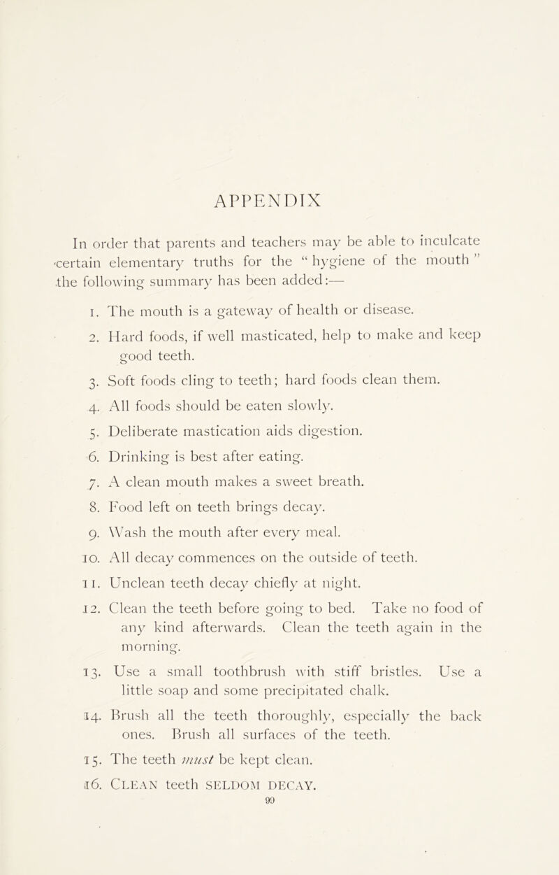 APPENDIX In order that parents and teachers may be able to inculcate certain elementary truths for the “ hygiene of the mouth the following summary has been added:— 1. The mouth is a gateway of health or disease. 2. Hard foods, if well masticated, help to make and keep good teeth. 3. Soft foods cling to teeth; hard foods clean them. 4. All foods should be eaten slowly. 5. Deliberate mastication aids digestion. 6. Drinking is best after eating. 7. A clean mouth makes a sweet breath. 8. Food left on teeth brings decay. 9. Wash the mouth after every meal. 10. All decay commences on the outside of teeth. 11. Unclean teeth decay chiefly at ni gin. 12. Clean the teeth before going to bed. Take no food of any kind afterwards. Clean the teeth again in the morning. o 13. Use a small toothbrush with stiff bristles. Use a little soap and some precipitated chalk. 34. Brush all the teeth thoroughly, especially the back ones. Brush all surfaces of the teeth. 15. The teeth must be kept clean. j6. Clean teeth seldom decay.