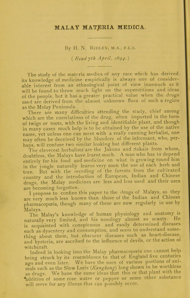 MALAY MATpRIA MEDICA. By H. N. RiIJLKY, M.A., K.L.S. ( Read yth April, idg4. ) The study of the materia medica of any race which has derived its knowledge of medicine empirically is always one of consider- able interest from an ethnological point of view inasmuch as it will be found to throw much light on the superstitions and ideas of the people, but it has a greater practical value when the drugs used are derived from the almost unknown flora of such a region as the Malay Peninsula. There are many difficulties attending the study, chief among which are the correlations of the drug, often imported in the form of twigs or roots, with the living and identifiable plant, and though in many cases much help is to be obtained by the use of the native name, yet unless one can meet with a really cunning herbalist, one may often be deceived by the blunders of the informant, who, per- haps, will confuse two similar looking but different plants. The cleverest herbalists are the Jakuns and Sakais from whom, doubtless, the Malays have learnt much. A man who has to depend entirely for his food and medicine on what is growing round him in the jungle naturally learns very soon the use of each herb and tree. But with the receding of the forests from the cultivated country and the introduction of European, Indian and Chinese drugs, the Malay medicines are less and less used and their uses are becoming forgotten. I propose to confine this paper to the drugs of Malays, as they are very much less known than those of the Indian and Chinese pharmacopoeia, though many of these are now regularly in use by Malays. The Malay^s knowledge of human physiology and anatomy is naturally very limited, and his nosology almost as scanty. He is acquainted with conspicuous and easily determined diseases such as dysentery and consumption, and seem to understand some- thing about them, but obscurer diseases such as heart-disease, and hysteria, are ascribed to the influence of devils, or the action of witchcraft. . Indeed in looking into the Malay pharmacojiceia one cannot help being struck by its resemblance to that of England five centuries ago and even later. VVe have the uses of various portions of ani- mals such as the Slow Loris [Kangkong) long shown to be worthless as drugs. We have the same ideas that this or that plant with the Addition of some rose water or pepjier or some other substance will serve for any illness that can possibly occur.