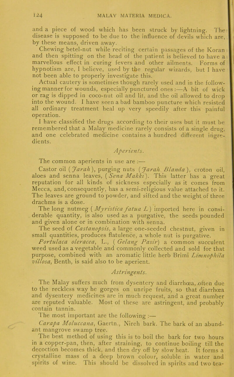 and a piece of wood which has been struck by lightning. 'I'he disease is supposed to be due to the influence of devils which are, by these means, driven away. Chewing betel-nut while reciting certain passages of the Koran and then spitting on the head of the patient is believed to have a marvellous effect in curing fevers and other ailments. P'orms of hypnotism are, I believe, used by the regular wizards, but I have not been able to properly investigate this. Actual cautery is sometimes though rarely used and in the follow- ing manner for wounds, especially punctured ones :—A bit of wick or rag is dipped in coco-nut oil and lit, and the oil allowed to drop into the wound. I have seen a bad bamboo puncture which resi.sted all ordinary treatment heal up very speedily after this painful operation. I have classified the drugs according to their uses but it must be remembered that a Malay medicine rarely consists of a single drug, and one celebrated medicine contains a hundred different ingre- dients. Aperients. The common aperients in use are :— Castor oil (), purging nuts [JaraJi Blanda), croton oil, aloes and senna leaves, [Sena Makki). This latter has a great reputation for all kinds of sickness especially as it comes from Mecca, and, consequently, has a semi-religious value attached to it. The leaves are ground to powder, and sifted and the weight of three drachms is a dose. The long nutmeg ( Myristica fatua L ) imported here in consi- derable quantity, is also used as a purgative, the seeds pounded and given alone or in combination with senna. The seed of Castanopsis, a large one-seeded chestnut, given in small quantities, produces flatulence, a whole nut is purgative. Portulaca oleracea, L., ( Gelang Pasir) a common succulent weed used as a vegetable and commonly collected and sold for that purpose, combined with an aromatic little herb Brimi Lhnnophila villosa, Benth, is said also to be aperient. Astringents. The Malay suffers much from dysentery and diarrhoea,.often due to the reckless way he gorges on unripe fruits, so that diarrhcea and dysentery medicines are in much request, and a great number are reputed valuable. Most of these are astringent, and probably contain tannin. '1 he most important are the following ;— Carapa Moluccana, Gaertn., Nireh bark. The bark of an abund- ant mangrove swamp tree. The best method of using this is to boil the bark for two hours in a copper-pan, then, after straining, to continue boiling till the decoction becomes thick, and then dry off by slow heat. It forms a crystalline mass of a deep brown colour, soluble in water and spirits of wine. This should be dissolved in spirits and two tea-