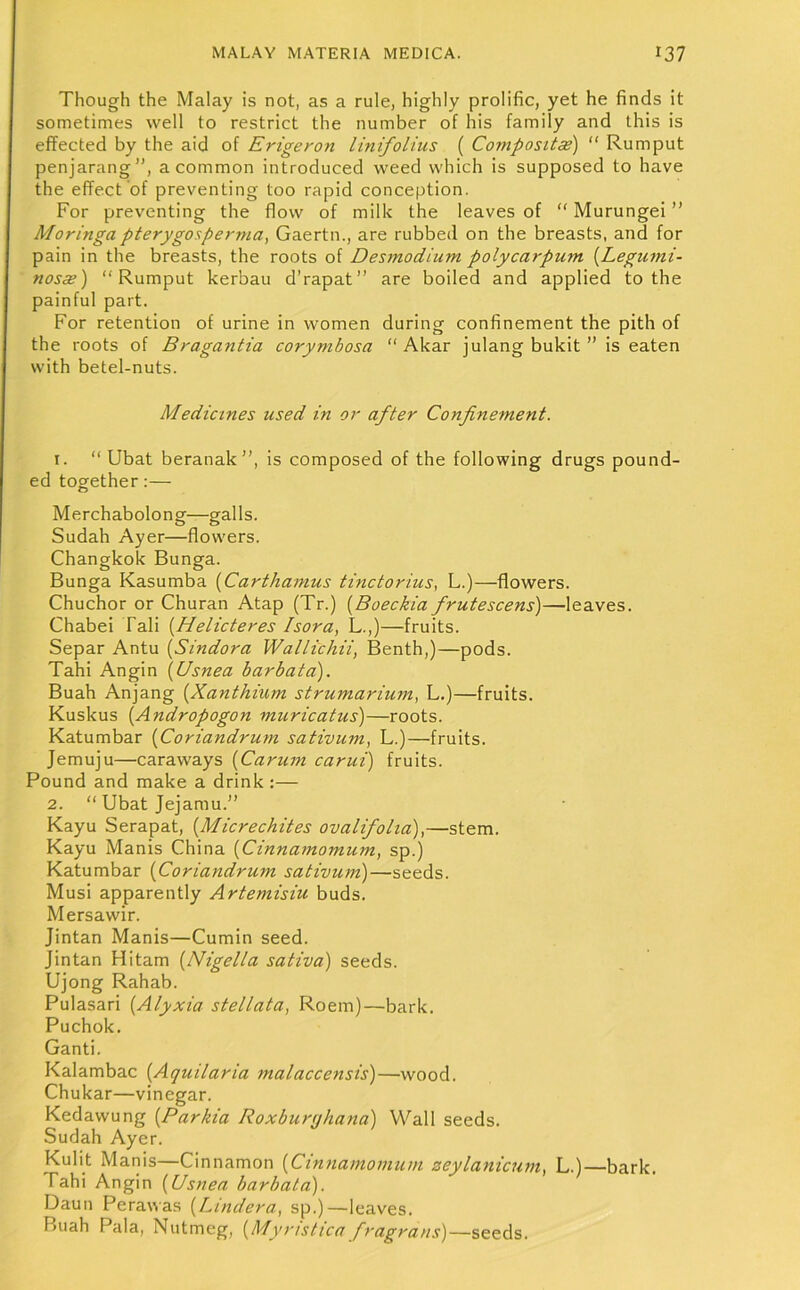 Though the Malay is not, as a rule, highly prolific, yet he finds it sometimes well to restrict the number of his family and this is effected by the aid of Erigeron linifolius ( Composttaz) “ Rumput penjarang”, a common introduced weed which is supposed to have the effect of preventing too rapid conception. For preventing the flow of milk the leaves of “ Murungei ” Moringa pterygosperma, Gaertn., are rubbed on the breasts, and for pain in the breasts, the roots of Desmodium polycarpum {Legiuni- nosae) “Rumput kerbau d’rapat’’ are boiled and applied to the painful part. For retention of urine in women during confinement the pith of the roots of Bragantia corymbosa  Akar julang bukit ” is eaten with betel-nuts. Medicines used in or after Confinement. t. “ Ubat beranak”, is composed of the following drugs pound- ed together:— Merchabolong—galls. Sudah Ayer—flowers. Changkok Bunga. Bunga Kasumba {Carthamus tinctorius, L.)—flowers. Chuchor or Churan Atap (Tr.) [Boeckia frutescens)—leaves. Chabei Tali {Helicteres Isora, L.,)—fruits. Separ Antu {Sindora Wallichii, Benth,)—pods. Tahi Angin {Usnea barbata). Buah Anjang {Xanthium strumarium, L.)—fruits. Kuskus {Andropogon muricatus)—roots. Katumbar [Coriandrum sativum, L.)—fruits. Jemuju—caraways {Carum carui) fruits. Pound and make a drink :— 2. “ Ubat Jejamu.” Kayu Serapat, {Micrechites ovalifolia),—stem. Kayu Manis China {Cinnamomum, sp.) Katumbar (Coriandrum sativum)—seeds. Musi apparently Artemisiu buds. Mersawir. Jintan Manis—Cumin seed. Jintan Hitam (Nigelta sativa) seeds. Ujong Rahab. Pulasari (Alyxia stellata, Roem)—bark. Puchok. Ganti. Kalambac (Aquilaria malaccensis)—wood. Chukar—vinegar. Kedawung [Parkia Roxburtjhana) Wall seeds. Sudah Ayer. Kulit Manis—Cinnamon (Cinnamomum zeylanicum, L.)—bark. Tahi Angin (Usnea barbata). Daun Pera\\as (Lindera, sp.)—leaves. Buah Pala, Nutmeg, (Myristica fragrans)—seeds.