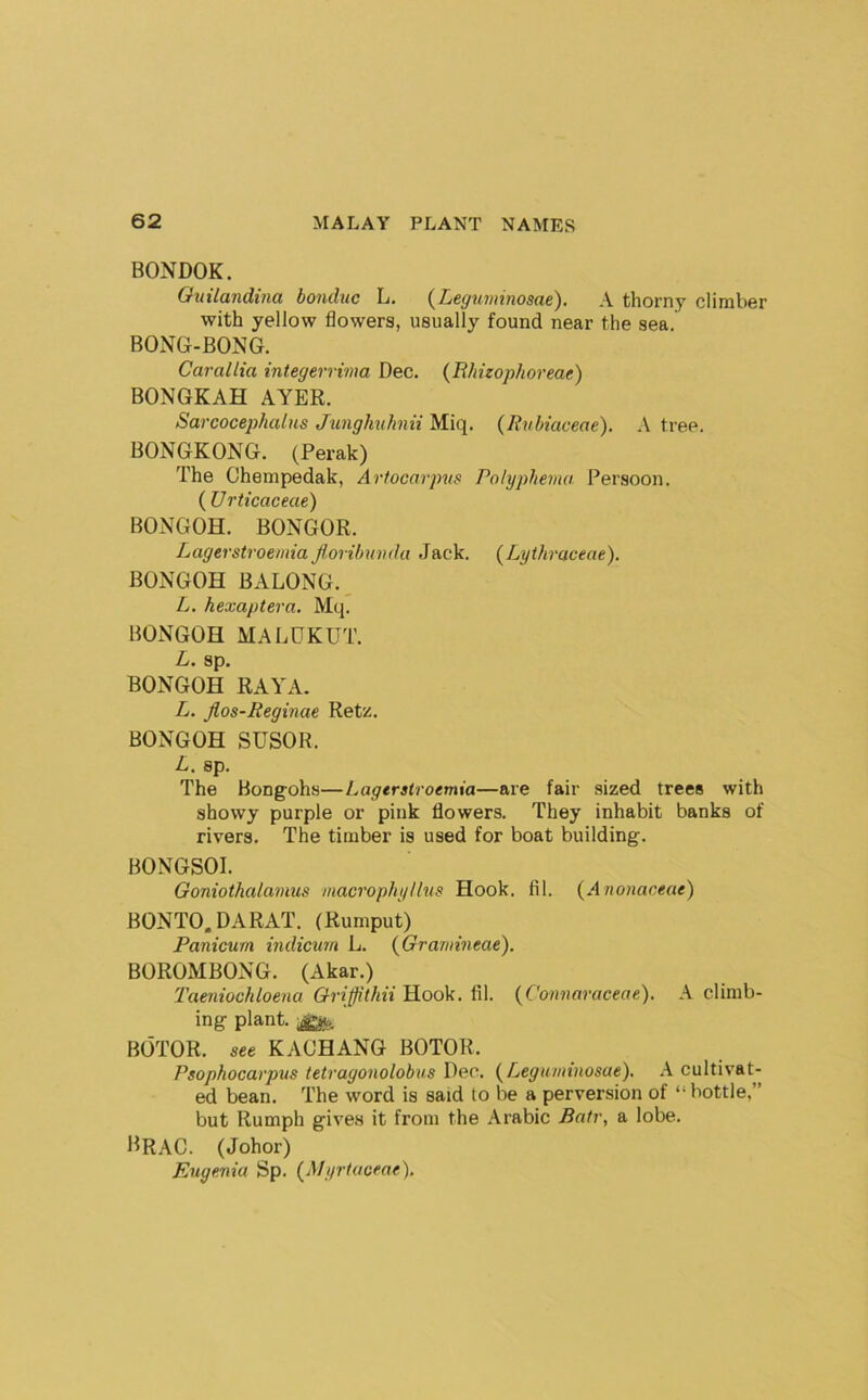 BONDOK. Ottilandina bonduc L. {Leguminosae). A thorny climber with yellow flowers, usually found near the sea, BONG-BONG. Carallia integerrima Dec. (Ehizophoreae) BONGKAH AYER. Sarcocephalns Jimgkuhnii Miq. (Rnbiaceae). tree. BONGKONG. (Perak) The Chempedak, Arfocarpvs Polyphema Persoon. ( U rticaceae) BONGOH. BONGOR. Lagerstroemia f.orihuvda Jack. {Lythraceae). BONGOH BALONG., L. hexaptera. Mq. BONGOH MALGKUT. L. sp. BONGOH RAYA. L. Jlos-Reginae Rete. BONGOH SUSOR. L. sp. The Bongohs—Lagerstroemia—are fair sized trees with showy purple or pink flowers. They inhabit banks of rivers. The timber is used for boat building. BONGSOI. Goniothalaimis macrophyllus Hook. fil. (Arwnaceae) BONTO. DARAT. (Rumput) Panicum indicum L. {Grammeae). BOROMBONG. (Akar.) Taeniochloena Griffithii Hook. fil. {Cotwaraceae). A climb- ing plant, BOTOR. see KACHANG BOTOR. Psophocarpus tetragonolobus Dec. (^Leguinviosae). A cultivat- ed bean. The word is said to be a perversion of “bottle,” but Rumph give.s it from the Arabic Patr, a lobe. l^RAC. (Johor) Eugenia Sp. (Myrtaoeae).