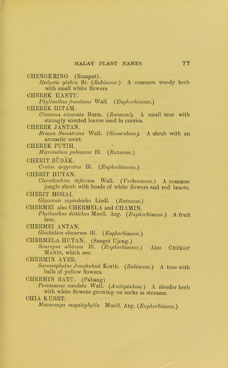 CHENGKRING (Rumput). Iledi/otis glabra Br. (Rubiaceae.) A common weedy herb with small white flowers. CHEREK EANTU. PhijUanthus frondosus Wall. (Eupborbiaceae.) CHEREK HITAM. Clauscna excavata Burm. (Rutaceae). A small tree with strongly scented leaves used In curries. CHEREK JANTAN. Brucea Sumatrana Wall. (Siviarubeae). A shrub with an aromatic scent. CHEREK PUTIH. Micromelum pubescens Bl. {Rtiiaceae.) CHERIT BUDAK. Croton arggratus Bl. {Euphorbiaceae.) CHERIT HUTAN. Clerodendron deflexum Wall. {Verbenaceae.) A common jungle shrub with heads of white flowers and red bracts. CHERIT MORAL Glgcosmis sapindoides Lindl. {Rutaceae.) CHERMEI also CHERMELA and CHAMIN. Phgllanthus distichus Muell. Arg. {Euphorbiaceae.) A fruit tree. CHERMEI ANTAN. Glochidion obscurum Bl. {Euphorbiaceae.) CHERMELA HUTAN. (Sungei Ujong.) Sauropus albicans Bl. {Euphorbiaceae.) Also Chekop Manis, which see. CHERMIN AYER. Sarcocephalus Junghuhnii Korth. {Rubiaceae.) A tree with balls of yellow flowers. CHERMIN BATU. (Pahang) Pent^acine caudataV^&W. {Asclepiadeae.) A slender herb with white flowers growing on rocks in streams. CHIA KUBET. Macaranga megalophglla Muell. Arg. {Eupthorbiaceae.)
