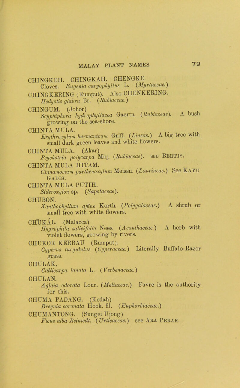 CUINGKEH. CHINGKAU. CHENGKE. Cloves. Eugenia caryophyllus L. {Myrtaceae.) CniNGKERING (^Rumput). Also CIIENKERING. Hedyotis glabra Br. {Rubiaceae.) CHINGUM. (Johor) Scyphiphora hydrophyllacea Gaertn. {Rubiaceae). A busli growing on the sea-shore. CHINTA MULA. . . . * u- ^ -.v, Erythroxylum hurmanicum Griff. (Lineae.) A big tree with small dark green leaves and white flowers. CHINTA MULA. (Akar) Psychotria potycarpa Mic[. {Rubiaceae). see Bertis. CHINTA MULA HITAM. Cinnamomum parihenoxylum Meissn. {Laurineae.) See Kayu Gadis. CHINTA MULA PUTIH. Sideroxylon sp. {Sapotaceae). CHUBON. Xanthophyllum affine Korth. {Polygalaceae.) A shrub or small tree with white flowers. CHUKAL. (Malacca) HygrophUa salicifolia Nees. {A canthaceae.) A herb with violet flowers, growing by rivers. CHUKOR KERBAU (Rumput). Cyperus turgidulus {Cyperaceae.) Literally Buffalo-Razor grass. CHULAK. Callicarpa lanata L. {Verbenaceae.) CHULAN. Aglaia odorata Lour. (Meliaceae.) Favre is the authority for this. CHUMA PADANG. (Kedah) Breynia coronata Hook. fil. {Euphorbiaceae.) CHUMANTONG. (Sungei Ujong) Ficus alba Reinwdt. {Urticaceae.) see Ara Perak.