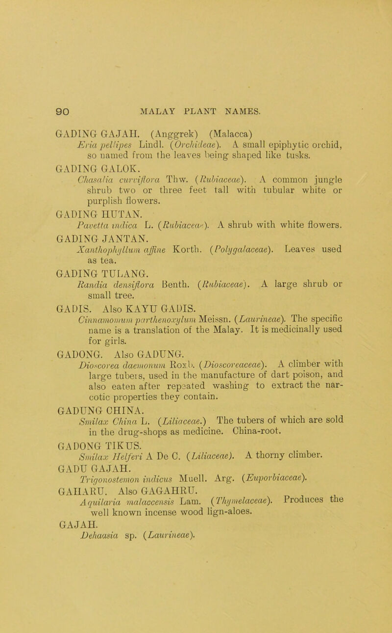 GADING GAJAII. (Anggrek) (Malacca) Eria peUipes Lindl. (Orcliideae). A small epiphytic orchid, so named from the leaves being shaped like tusks. GADING GALOK. Chasalia cuvviflora Thw. {Rubiaceae). A common jungle shrub two or three feet tall with tubular white or purplish flowers. GADING nUTAN. Pavetta indica L. {Riihiacear). A shrub with white flowers. GADING JANTAN. Xaiithophi)Uuni affine Korth. (Polygalaceae). Leaves used as tea. GADING TULANG. Randia densifiora Benth. (Rubiaceae). A large shrub or small tree. GADIS. Also KAYU GADIS. Cinnamomum parthenoxylum Meissn. (Laurineae). The specific name is a translation of the Malay. It is medicinally used for girls. GADONG. Also GADUNG. Dioscorea daemonum Roxb. (Dioscoreaceae). A climber with large tubers, used in the manufacture of dart poison, and also eaten after repeated washing to extract the nar- cotic properties they contain. GADUNG CHINA. Smilax China L. (Liliaceae.) The tubers of which are sold in the drug-shops as medicine. China-root. GADONG TIKUS. Smilax Jlelferi A De C. (Liliaceae). A thorny climber. GADU GAJAH. Triqonostemon indicus Muell. Arg. (Euporbiaceae). GAIIAliu. Also GAGAHRU. Aquilaria vialaccensis Lam. (Thipnelaceae). Produces the well known incense wood lign-aloes. GAJAH. Dehaasia sp. (Laurineae).