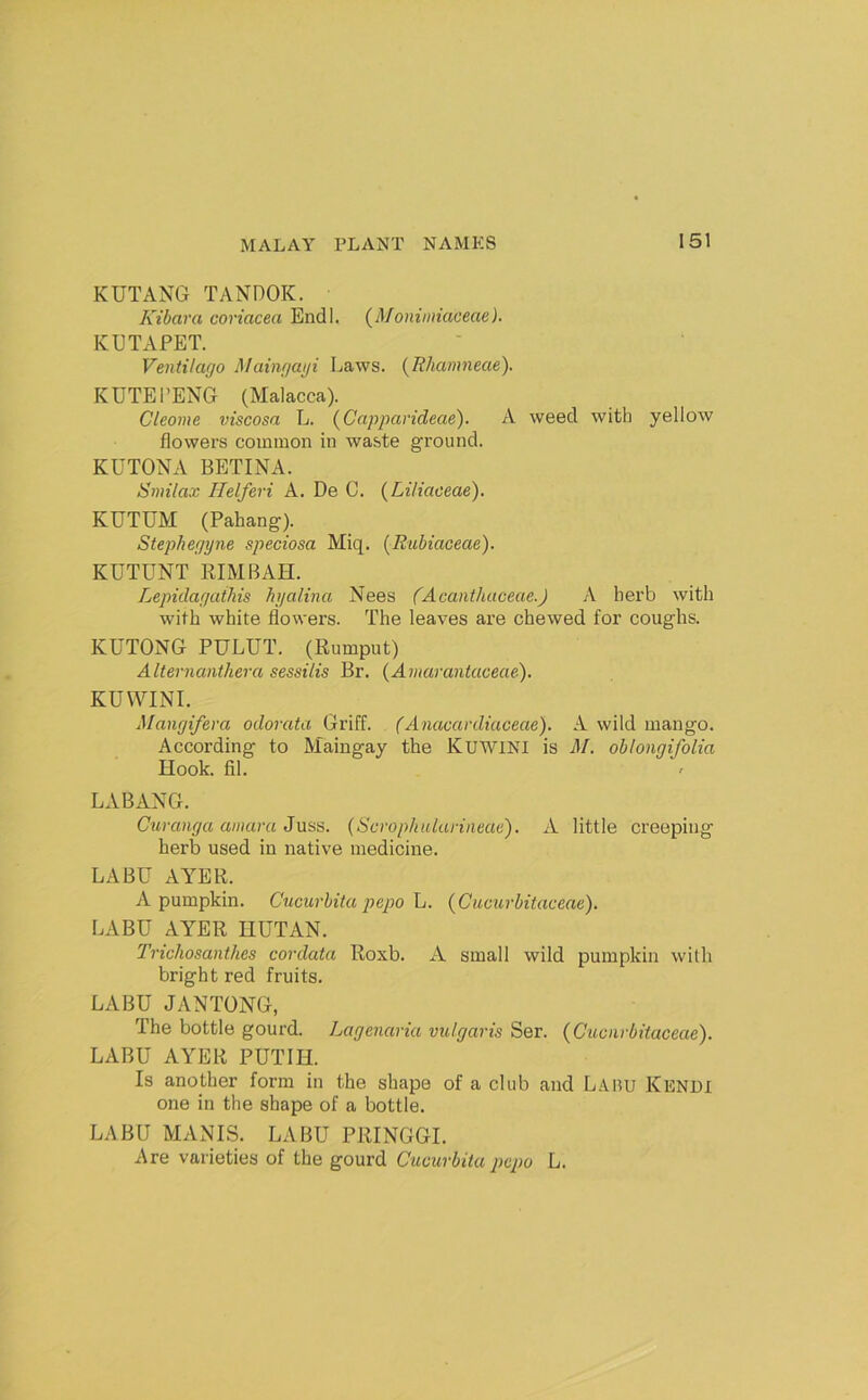 KUTANG TANDOK. Kibara coriacea Endl. (Moniiniaceae). KUTAPET. VentHago Mainf/ai/i Laws. {Rhamneae). KUTEl’ENG (Malacca). Cleome viscosa L. {Capparideae). A weed with yellow flowers common in waste ground. KUTONA BETINA. Smilax Helferi A. De C. {Liliaceae). KUTUM (Pahang'). Stepliegyne speciosa Miq. (Rubiaceae). KUTUNT EIMBAH. Lepulaf/athis hi/alina Nees (Acaiithuceae.) A herb with with white flowers. The leaves are chewed for coughs. KUTONG PULUT. (Rumput) Alternanthera sessilis Br. {Amarantaceae), KUWINI. Manyifera odorata Griff. (Anacardiaceae). A wild mango. According to Maingay the KuwiNI is M. oblongifolia Hook. fil. LABANG. Curanga ainaru Juss. (Scrophularineac). A little creeping herb used in native medicine. LABU AYER. A pumpkin. Cucurbita pepo h. {Cucurbitaceae). LABU AYER HUTAN. Trichosanthes cordata Roxb. A small wild pumpkin with bright red fruits. LABU JANTONG, The bottle gourd. Lagenaria vulgaris Ser. (Cuoarbitaceae). LABU AYER PUTIH. Is another form in the shape of a club and Lauu Kendi one in the shape of a bottle. LABU MANIS. LABU PRINGGI. Are varieties of the gourd Cucurbita pcpo L.