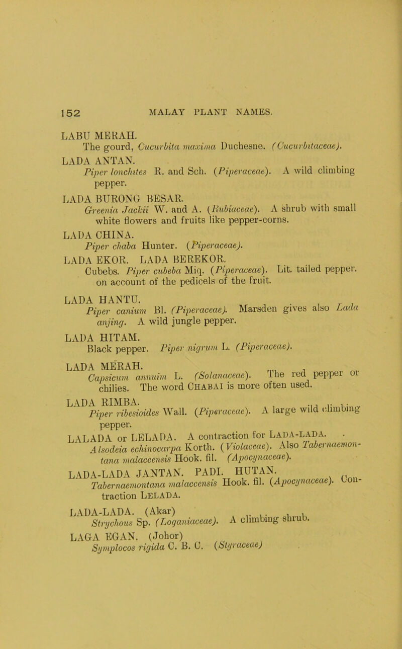 LABU ME RAH. The gourd, Cucurhita maxima Duchesne. (Cucurbitaceae). LADA ANTAN. Piper lonchiles R. and Sch. (Piperaceae). A wild climbing pepper. LADA BURONG BESAR. Greenia Jackii W. and A. {liubiuceae). A shrub with small white flowers and fruits like pepper-corns. LADA CHINA. Piper cJiaba Hunter. {PiperaceaeJ. LADA EKOR. LADA BEREKOR. Cubebs. Piper cubeba Miq. {P!p>eraceae). Lit. tailed pepper, on account of the pedicels of the fruit. LADA HANTU. . , ^ , Piper canium Bl. (Piperaceae). Marsden gives also Lada anjing. A wild jungle pepper. LADA HITAM. Black pepper. Piper nigrum L. (Piperaceae). LADA MERAH. Capsicum annuim L. (Solanaceae). ihe red peppei chilies. The word Chabai is more often used. or LADA RIMBA. Piper ribesiotdes Wall. (Piperaceae). A large wild climbing L pepper. -VLADA or LELADA. A contraction for Lada-LADA. . ^ AlsodeiaechinocarpaKorth. (Viotaceae). A\^o Tabernaemon- tana malaccensis Hook. fil. (Apocynaceae). LADA-LADA JANTAN. PADI. HUTAN. 'Tabernaemontana malaccensis Hook. fil. (Apocynaceae). Con- traction Lelada. LADA-LADA. (Akar) Strychous Sp. (Loganiaceae). A climbing shiub. LAG A EGAN. (Johor) Symplocos rigida C. B. C. (Ulyraceae)