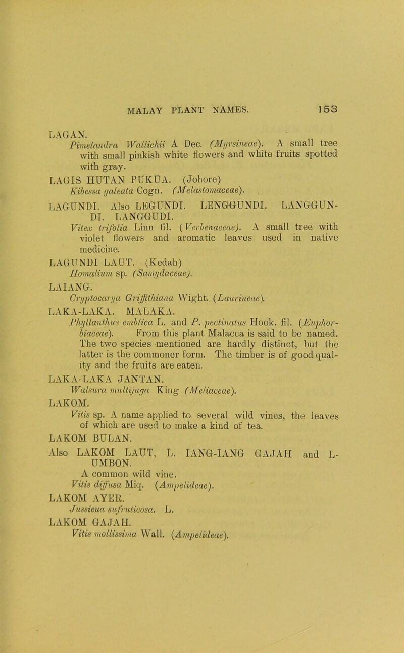 LAGAN. Pimelandru Wallichii A Dec. (Mjirsineae). A small tree with small pinkish white flowers and white fruits spotted with gray. LAGIS HUTx\.N PUKUA. (Johore) Kibessa galeata Cogn. (Melcistomaceae). LxVGUNDI. Also LBGUNDI. LENGGUNDI. LANGGUN- DI. LANGGUDI. Vitex trifolia Linn til. (Verbenaceae). A small tree with violet flowers and aromatic leaves used in native medicine. LAGUNDI LAQT. (Kedah) Homaliuvi sp. (SamijdaceaeJ. LAIANG. Crgptocariju Qrijfithiana \Vight. (Laurineae). LAKA-LAKA. MALAKA. Plujllanthns emblica L. and P. pectinatus Ltook. til. {Euphor- biaceae). Prom this plant Malacca is said to be named. The two species mentioned are hardly distinct, but the latter is the commoner form. The timber is of good qual- ity and the fruits are eaten. LAKA-LAKA JANTAN. Walsura multijuga King (Meliaceae), LAKOM. Vitis sp. A name applied to several wild vines, the leaves of which are used to make a kind of tea. LAKOM BULAN. Also LAKOM LAUT, L. lANG-lANG GAJAH and L- UMBON. A common wild vine. Vitis diffusa Miq. {Aiupdideae). LAKOM AYER. Jussieua sufruticosa. L. LAKOM GAJAU. Vitis mollissima Wall. {Avipelidme).
