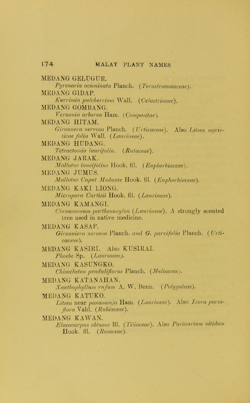 MEDANG GELUGUR. Pipenaria cmiminata Planch. {Tenihlroemiaceae). MEUAXG GIDAP. Kurrimiu jmlchtrnma W'all. (Celastrineue). MEDANG GOMBANG. Vernonia arbovea Ham. {Coixpodtae). MEDANG IllTAM. Gv'onnera nervosa Planch. ( Urticaoeae). Alsu Lilsea mi/ris- ticue folia Wall. (Lanrineae'). MEDANG HUDANG. Tetractomia lauri/olia, {Rutaceae). MEDANG JARAK. Mallotus lancijolins Hook. HI. (Euphorbiaccae). MEDANG JUMUS. Malloius Caput Medusae Hook. lil. {Eupfiorbioceae). MEDANG KAKl LIONG. Micropora Curtisii Hook. fil. {Laurineae). MEDANG KAMANGl. Cinnainoniuni partkeno.vpion {Lanrineae). A stiongly scented tree used in native medicine. MEDANG KASAP. Gironniera neroosa Planch, and G, parvi/blia Planch, (l/rli- caceae). MEDANG KASIRI. Also KUSIRAI. Phoebe Sp. {Lanrineae). MEDANG KASUNGKO. Chisocheton penduliflorus Planch. {MeLiaceae). MED.VNG KATANA HAN. Xanfhophijlluin rn fnm A. W. Beiin. {Polytjaleae). MEDANG KATUKO. Litsea near panamonja Uaiu. {Lanrineae). Also I.eora parvi- fora Vahl. {Rnbiaceae). MEDANG KAWAN. Elacacarpns obtusns Bl. {Tiliaoeae). Also Parinarinin ntlidmn Hook. lil. {Rosaceae).