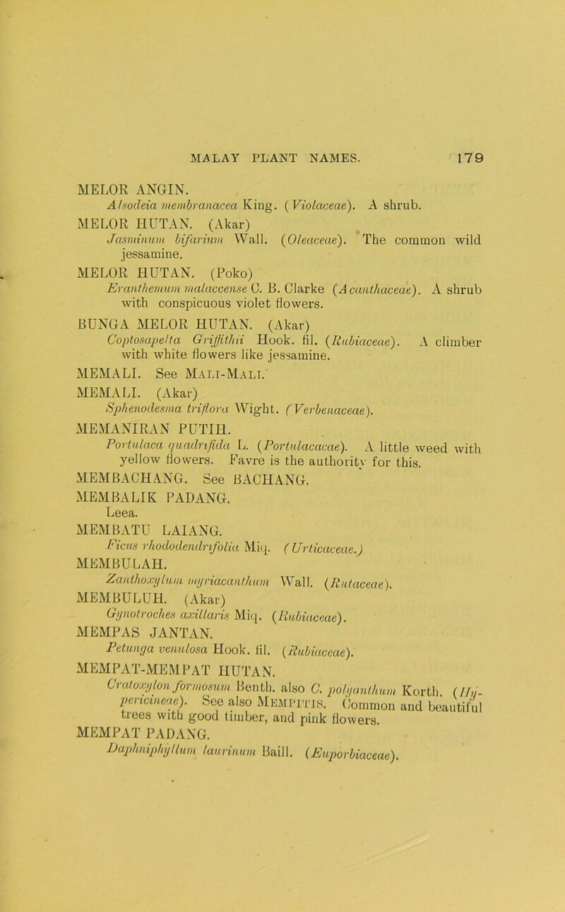 MELOR ANGIN. Alsodeia membranacea King. {Violaceae). A shrub. MELOR nUTAN. (Akar) Jasminum hifavinm Wall. (Oleaceae). The common wild jessamine. MELOR HUT AN. (Poko) Eranthemum malaccense C. B. Clarke (Acanthaceae). A shrub with conspicuous violet flowers. BDNGA MELOR HUTAN. (Akar) Coptosape/ta Griffit/ni Hook. fil. {Rubiaceae). A climber with white flowers like jessamine. MEMALI. See Mali-Mali.' MEMALI. (Akar) Sphenodesma triflora Wight. (Verbenaceae). MEMANIRAN PUTIH. rortulaca quadnfida L. {Portalacacae). A little weed with yellow flowers. Havre is the authority for this. MEM BACH ANG. See BACHANG. MEMBALIK PADANG. Leea. MEMBATU LAI ANG. Ficus rhododendrifolia Miq. ( Urticaceae.) MEMBULAH. Zanthoxytum. myriucanthum Wall. (Rutaceae). MEMCTLUH. (Akar) Gynolroches axillaris Miq. {Rubiaceae). MEMPAS JANTAN. Petunya venulosa Hook. lil. {Rubiaceae). MEMPAT-MEM PAT HUTAN. Crutoxylon forniosum Benth. also C. polyunthum Korth (//«- periciueae). See also Mempitis. Common and beautiful trees with good timber, and pink flowers. MEMPAT PAUANG. JJaphnip/iyllum laurinum Baill. (Euporbiaceae).