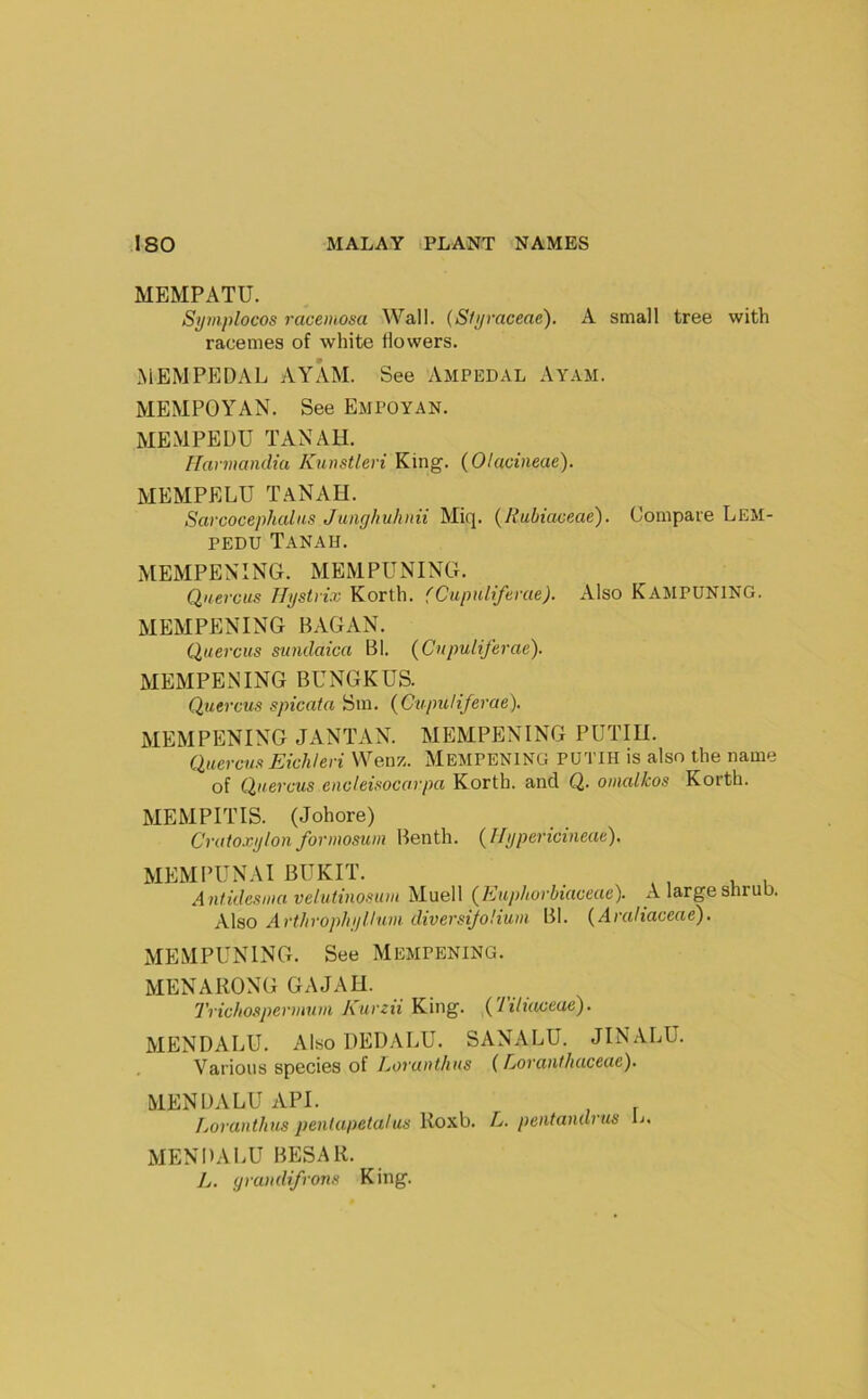 MEMPATU. Symplocos racemosa Wall. (Siyraceae). A small tree with racemes of white flowers. MEMPEDAL AYAM. See Ampedal Ayam. MEMPOYAN. See Empoyan. MEMPEDU TAN AH. Ifaniiandtu Kunstlevi King. (Olacineae). MEMPELU TaNAH. Sarcocephalits Junghuliiiii Miq. (Ifubiaceae). Compare Lem- PEDU TaNAH. MEMPENING. MEMPUNING. Qnercus Hgstvix Korth. (CupiUifevae). Also KampuNING. MEMPENING BAGAN. Qaercus sundaica Bl. (Cupuliferae). MEMPENING BUNGKUS. Quercus spicata Sm. (Cupuliferae). MEMPENING JANTAN. MEMPENING PUTIU. Quercu/t Eichleri Weir/.. MEMPENING PUTIH is also the name of Quercus encleisocarpa Korth. and Q. omalkos Korth. MEMPITIS. (Johore) Cnitoxglon formosum Benth. {Hijpericineat). MEM PUN AI BUKIT. Antidesiiia velutinosum Muell {Kuphorhiaceae). A large shrub. Also Art/irop!iijllnm diversijoliuin Bl. (Araliaceae). xMEMPUNING. See Mempening. MENARONG GAJAH. Tric/iospennttui Kurzii King. {Tiliaceae). MENDALU. Also UEDALU. SANALU. JINALU. . Various species of Lovantlius (Lorant/iaceue). MENDALU API. Loranthiis pentupetalus Roxb. L. pentandrus 1j. MENDALU BESAR. />. graudifrons King.
