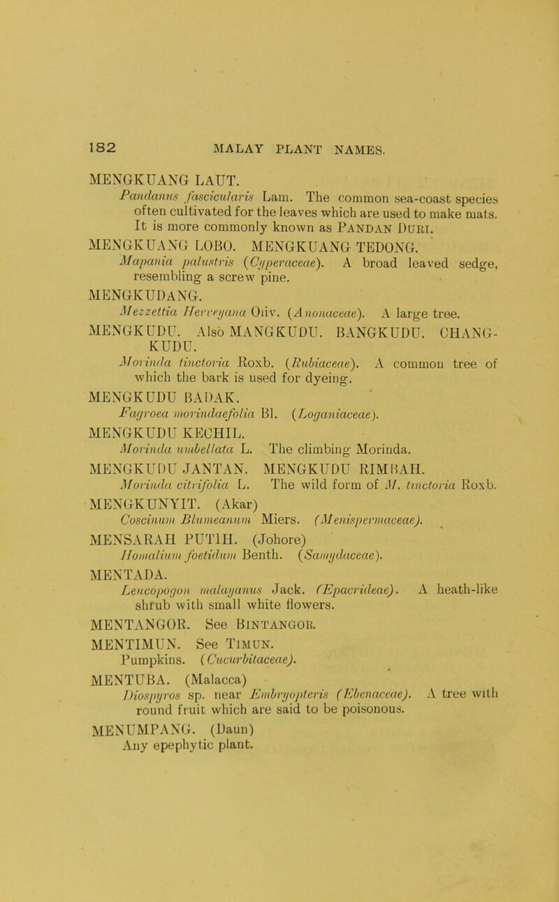 MENGKUANG LaUT. Panilanus fascicularis Lam. The common .sea-coast species often cultivated for the leaves which are used to make mats. It is more commonly known as Pandan Duri. MENGKUANG LOBU. MENGKUANG TEDONG. Mapama pahistris (Ciiperaceae). A broad leaved sedge, resembling a screw pine. xMENGKUDANG. Mezzettia ITerrepana Oi\v. {^Anonaceae). A large tree. MENGKUUU. Also MANGKUDU. BANGKUDU. CHANG- KUDU. Morinda tinctoria Koxb. (Rabtaceae), A common tree of which the bark is used for dyeing. MENGKUDU BADAK. Fagroea nwrindaefolia Bl. {Loganiaceae). MENGKUDU KECHIL. Morinda iimbellata L. The climbing Morinda. MENGKUDU JANTAN. MENGKUDU RIMIUH. i\forinda citrifolia L. The wild form of .17. tinctoria Roxb. MENGKUNYIT. (Akar) Coscinum Bluineanum Miers. (Menisperinaceae). MENSARAH PUTIH. (Johore) Jfoinaliuni foetidnm Benth. (Saingdaceae). MENTADA. Lencopogoii inuluganuti Jack. CEpacrideae). A. heath-like shrub with small white flowers. MENTANGOR. See Bintangor. MENTIMUN. See TmUN. Pumpkins. (Cucurbitaceae). MENTUBA. (Malacca) Diospgros sp. near Embrijopteris (EbcnaceaeJ. A tree with round fruit which are said to be poisonous. MENUMPANG. (Daun) Any epephytic plant.
