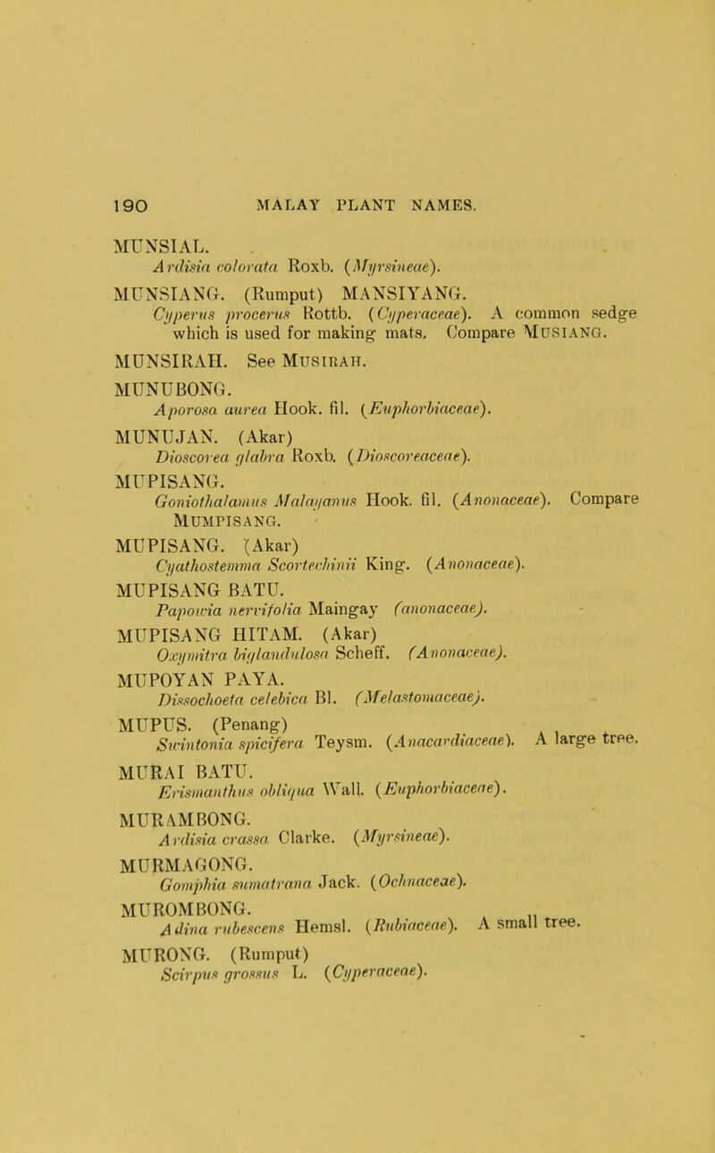 MUNSIAL. Ardisin colored a Roxb. {Afyrsineae). MUNSIANG. (Rumput) MANSIYANG. Cyperns procerus Rottb. (Cyperaceae). X common sedge which is used for making mats. Compare Mdsianq. MUNSIRAH. See Musirah. MUNUBONG. Aporosa uurea Hook. fil. {EuphorUaceae). MUNUJAN. (Akar) Dioscorea ylahra Roxb. (Dioscoreaceae). MUPISANG. Goniofhalamus Malayamis Hook. fil. {Anonaceae), Compare Mumpisang. MUPISANG. (Akar) Cyathostemma Scortechinii King. {^Anouaceae). MUPISANG BATU. Papowia nerrifolia Maingay (anonaceae). MUPISANG HITAM. (Akar) Oxymitra hiylandnlosa Scheff. (Anonaceae). MUPOYAN PAYA. Dissochoeta celebica Bl. (Melastomaceae). MUPUS. (Penang) Sn-intonia spicifera Teysm. {Anacarehaceae). A large tree. MURA I BATU. Erismanthus oblujua ^VaU. (Enphorbiaceae). MUR AM BONG. Ardisia crassa Clarke. {^Myrsineae'). MURMAGONG. Gomphia snmatrana Jack. (^OcJinaceae), MUROM BONG. A Hemsl. {Ihibiaceae). A small tree. MURONG. (Rumput) Scirpus grossus L. {Cyperaceae).
