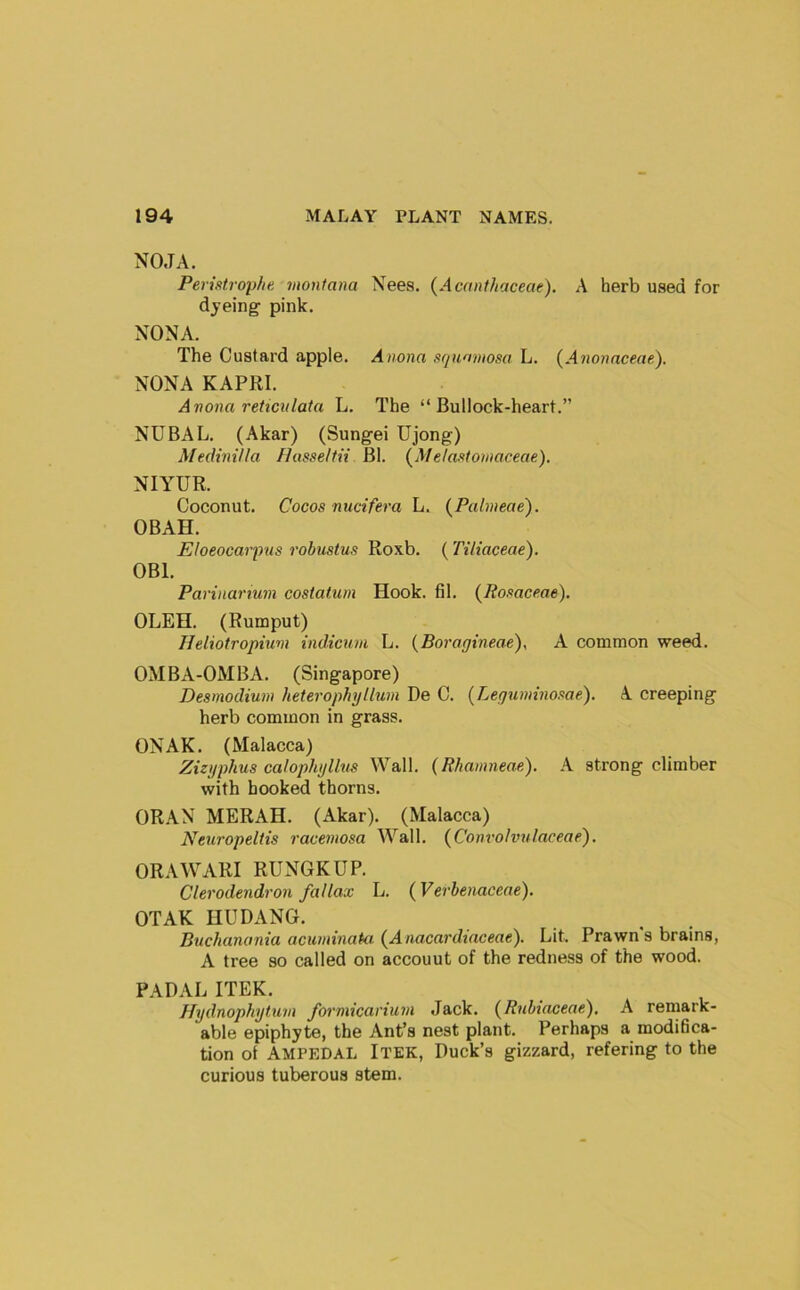 NO.TA. Peristroyhe. montana Xees. (Acanthaceae). A herb used for dyeing pink. NONA. The Custard apple. Anona squamosa L. {Anonaeeae). NONA KAPRI. Avona reticulata L. The “ Bullock-heart.” NUBAL. (Akar) (Sungei Ujong) Medinilla /Jasse/tii Bl. (Melastomaceae), NIYUR. Coconut. Cocos nucifera L. {Palvieae). OBAH. Eloeocarpns robustus Roxb. (Tiliaceae). OBI. Parinarium costatum Hook. fil. {Posaceae). OLEH. (Rumput) IJeliotropium indicum L. {Boragineae), A common weed. OMBA-OMBA. (Singapore) Desmodium heterophyllum De C. (Leguminosae). A creeping herb common in grass. ONAK. (Malacca) Zizgphus calophglltis Wall. (Rliamneae). \ strong climber with booked thorns. OR.AN MERAH. (Akar). (Malacca) Neuropeltis racemosa Wall. {Convolvulaceae). ORAWARI RUNGKUP. Clerodendron fallax L. {^Verhenaceae). OTAK HU DANG. Bnchanania acuminata {Anacardiaceae). Lit. Prawns brains, A tree so called on account of the redness of the wood. PADAL ITEK. Hydnophytum formicarium Jack. {Rnbiaceae), A remark- able epiphyte, the Ant’s nest plant. Perhaps a modidca- tion of AMPEDAL Itek, Duck’s gizzard, refering to the curious tuberous stem.