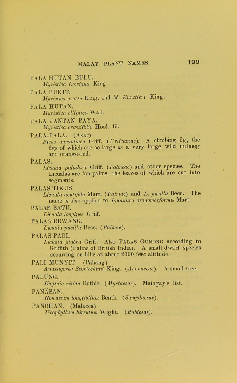 PAL A HUT AN BULU. ^ Myristica Lowiana King. PA LA BUKIT. Mjinstica crassa King, and Af. Knnstlen King. PA LA HUTAN. Mijristica elliptica Wall. PALA JANTAN PAYA. Myristica crassifoUa Hook. fil. PALA-PALA. (Akar) . * u- n .n Ficus aurantiaca Griff. (^Urticaceae). A climbing tig, the figs of which are as large as a very large wild nutmeg and orange-red. PALAS. L,icualci paludosa Griff. (^Pabneae) and other spiecies. The Licualas are fan palms, the leaves of which are cut into segments. PALAS TIKUS. Licuala acutifida Mart. {Palmae) and L. pusilla Becc. The name is also applied to Iguanura geonomoeformis Mart. PALAS BATU. Licuala longipes Griff. PALAS REWANG. Licuala pusilla Becc. {Palmae^. PALAS PADI. Licuala glabra Griff. Also PALAS GUNONQ according to Griffith (Palms of British India). A small dwarf species occurring on hills at about 2000 feet altitude. PALI MUNYIT. (Pahang) Anaxagorea Scortechinii King. {Anonaceae). A small tree. PALUNG. Eugenia nitida Duthie. {Myrtaceae). Maingay’s list. PANASAN. Ilomabum longifolium Benth. (Samydaceae). PANCHAN. (Malacca) Urophyllum hirsutum Wight. {Pubiceae),