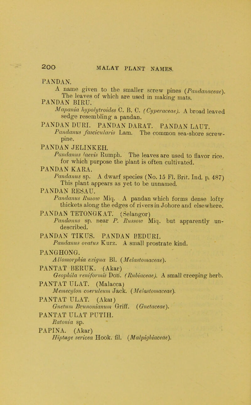 PANDAN. A name given to the smaller screw pines (Pandanaceae). The leaves of which are used in making mats. PANDAN BIRU. Mapania hypohjtroides C. B. C. {Cyperaceae). A broad leaved sedge resembling a pandan. PANDAN DURI. PANDAN DARAT. PANDAN LAUT. Pandanus fascicn/aris Lam. The common sea-shore screw- pine. PANDAN JELINKEH. Pandanus laevis Rumph. The leaves are used to flavor rice, for which purpose the plant is often cultivated. PANDAN KARA. Pandanus sp. A dwarf species (No. 15 FI, Brit. Ind. p. 487) This plant appears as yet to be unnamed. PANDAN RESAU. Pandanus Kusow Miq. A pandan which forms dense lofty thickets along the edges of rivers in Johore and elsewhere. PANDAN TETONGKAT. (Selangor) Pandanns sp. near P. Pussoio Miq. but apparently un- described. PANDAN TIKUS. PANDAN BEDURI. Pandanus ovatus Kurz. A small prostrate kind. PANGHONG. Allomorphia exigua Bl. {Melastoinaceae). PANTAT BERUK. (Akar) Oeopliila reniformis Don. (Rnbiaceae). A small creeping herb. PANTAT ULAT. (Malacca) Memecylon coeruleum Jack. {Melastoinaceae). PANTAT ULAT. (Akai) Gnetuni Brunonianum Griff. (Gnetaceae). PANTAT ULAT PUTIIl. liatonia sp. PAPINA. (Akar) Hiptage sericea Hook. fil. (Malpighiaceae).