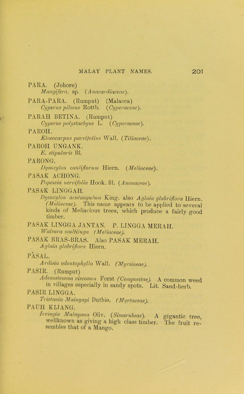 PARA. (Johore) Mangifera. sp. {Avacardiaceae). PARA-PARA. (Rumput) (Malacca) Cyperns pilosns Rottb. {Cijperaceac). PARAH BETINA. (Rumput) Cypenis po/y$tac/iyus L. ( Cyperaceae). PAROH. Eloeocarpns parvifoHus Wall. (Tiliaceae). PAROH UNGANK. E. stipularis Bl. PARONG. Dyso.vylon cauHJloriun Hiern. {Metiaceae). PASAK ACHONG. Popoioia nervifolia Hook. fil. {Anonaceae). PASAK LINGGAH. Dysoxylon aculangulum King-, also Aglm'a glabriflora lliern. (Meliaceae). This name appears to be applied to several kinds of Meliacious trees, which produce a fairly good timber. PASAK LINGGA JANTAN. P. LINGGA MERAH. Walsura muHimga (Meliaceae). PASAK BRAS-BRAS. Also PASAK MERAH. Aglaia gUih'ijlora Hiern. PASAL. A rdisia odon tophylla Wal 1. (Myrsineae). P.ASIR. (Rumput) Adenostemma viscosum Porst (Conipositae). A common weed in villages especially in sandy spots. Lit. Sand-herb. PASIR LINGGA. Tvistania Maiugayi Duthie. (Myrtaceae). PAUII KIJANG. Irringia Malayaua Oliv. (Simarubeae). A gigantic tree wellknown as giving a high class timber. The fruit re- sembles that of a Mango.