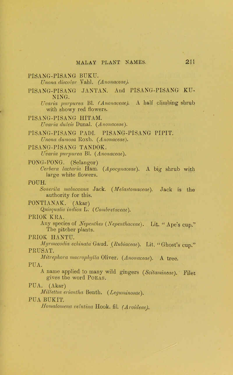 PISANG-PISANG BUKU. Unona discolor Vahl. (AnonaceaeJ. PISANG-PISANG JANTAN. And PISANG-PISANG KU- NING. Uvaria purpurea Bl. f Anonaceae). A half climbing shrub with showy red flowers. PISANG-PISANG HITAM. Uvaria dulcis Dunal. {Anonaceae). PISANG-PISANG PAD! PISANG-PISANG PIPIT. Unona dumosa Roxb. {Anonaceae). PISANG-PISANG TANDOK. Uvaria purpurea Bl. {Anonaceae). PONG-PONG. (Selangor) Cerbera lactaria Ham. {Apocynaceae). A big shrub with large white flowers. POUH. Sonerila nioluccana Jack. {Melastomaceae). Jack is the authority for this. PONTIANAK. (Akar) Qiiisqualis indica L, {Coinbretaceae). PRIOK KRA. Any species of Nepenthes {Nepenthaceae). Lit. “ Ape’s cup.” The pitcher plants. PRIOK HANTU. J/yrmecodia echinaia Ga.ud. {liubiaceae). Lit. “Ghost’s cup” PRUSAT. Milrephora macrophylla Oliver. {Anonaceae). A tree. PUA. A name applied to many wild gingers {Scitamineae). Filet gives the word POEAS. PUA. (Akar) MiUettia eriunlha Benth. {Leyuniinosae). PUA BUKIT. Ifomaloniena velulina Hook. fil. (Aroidcae).