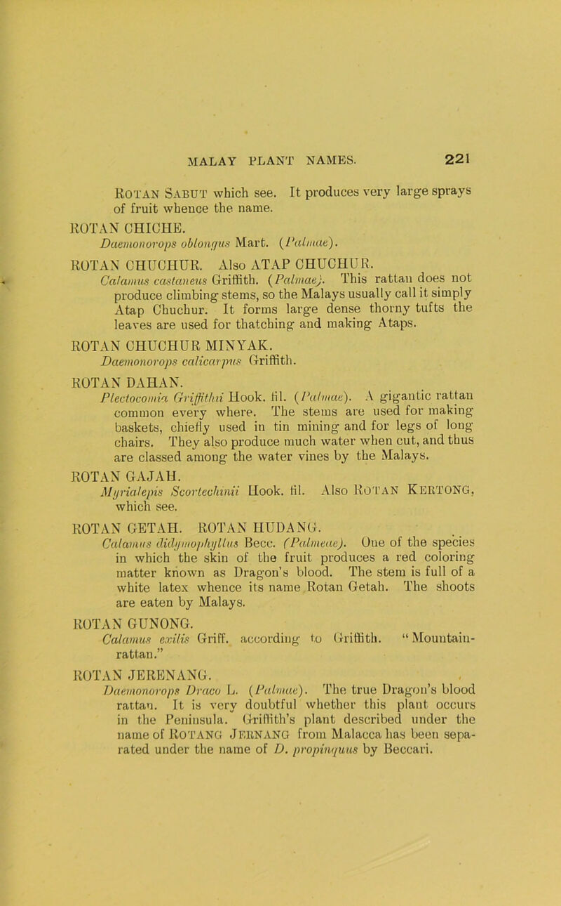 Rotan Sabut which see. It produces very large sprays of fruit whence the name. RUTAN GHICHE. Daemoiwrops oblonqus Mart. {I\diiiae), RUTAN CHUOHUR. Also ATAP CHUCHUR. Calamus castaneus Griffith. {PalmaeJ. This rattan does not produce climbing stems, so the Malays usually call it simply Atap Chuchur. It forms large dense thorny tufts the leaves are used for thatching and making Ataps. ROTAN CHUCHUR MINYAK. Daemonorops calicarpus Griffith. RUTAN DAHAN. Plectocomia Griffithii Hook. til. {Palmae). A gigantic rattan common every where. The stems are used for making baskets, chiefly used in tin mining and for legs of long chairs. They also produce much water when cut, and thus are classed among the water vines by the Malays. ROTAN GAJAH. Mi/rialepis Scorlecliinii Hook. til. Also ROTAN Kertong, which see. ROTAN GETAH. ROTAN HUDANG. Calamus didi/mopliplliis Becc. (Palmeae). One of the species in which the skin of the fruit produces a red coloring matter known as Dragon’s blood. The stem is full of a white latex whence its name Rotan Getah. The shoots are eaten by Malays. ROTAN GUNONG. Calamus exilis Griff, according to Griffith. “ Mountain- rattan.” ROTAN JERENANG. Daemonorops Draco L. {Palmae). The true Dragon’s blood rattan. It is very doubtful whether this plant occurs in the Peninsula. Griffith’s plant described under the name of ROTANG JERNANG from Malacca has been sepa- rated under the name of D. propinquus by Beccari.