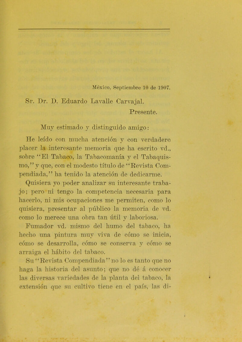 México, Septiembre 10 de 1907. Sr. Dr. D. Eduardo Lavalle Carvajal. Presente. Muy estimado y distinguido amigo: He leído con muelia atención y con verdadero l^lacer la interesante memoria que ha escrito vd., sobre “El Tabaco, la Tabacomanía y el Tabaquis- mo,” y que, con el modesto título de “Revista Com- pendiada,” ba tenido la atención de dedicarme. Quisiera yo poder analizar su interesante traba- jo; pero ni tengo la competencia necesaria para hacerlo, ni mis ocupaciones me permiten, como lo quisiera, presentar al público la memoria de vd. como lo merece una obra tan útil y laboriosa. Fumador vd. mismo del humo del tabaco, ha hecho una pintura muy viva de cómo se inicia, cómo se desarrolla, cómo se conserva y cómo se arraiga el hábito del tabaco. Su “Revista Compendiada” no lo es tanto que no haga la historia del asunto; que no dé á conocer las diversas variedades de la planta del tabaco, la extensión que su cultivo tiene en el país, las di-