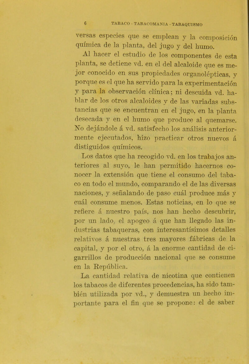versas especies que se emplean y la composición química de la planta, del jugo y del humo. Al hacer el estudio de los componentes de esta planta, se detiene vd. en el del alcaloide que es me- jor conocido en sus propiedades organolépticas, y porque es el que ha servido para la experimentación y para la observación clínica; ni descuida vd. ha- blar de los otros alcaloides y de las variadas subs- tancias que se encuentran en el jugo, en la planta desecada y en el humo que produce al quemarse. hTo dejándole á vd. satisfecho los análisis anterior- mente ejecutados, hizo practicar otros nuevos á distiguidos químicos. Los datos que ha recogido vd. en los trabajos an- teriores al suyo, le han permitido hacernos co- nocer la extensión que tiene el consumo del taba- co en todo el mundo, comparando el de las diversas naciones, y señalando de paso cuál produce más y cuál consume menos. Estas noticias, en lo que se refiere á nuestro país, nos han hecho descubrir, por un lado, el apogeo á que han llegado las in- dustrias tabaqueras, con interesantísimos detalles relativos á nuestras tres mayores fábricas de la capital, y por el otro, á la enorme cantidad de ci- garrillos de producción nacional que se consume en la República. La cantidad relativa de nicotina que contienen los tabacos de diferentes procedencias, ha sido tam- bién utilizada por vd., y demuestra un hecho im- portante para el fin que se propone: el de saber