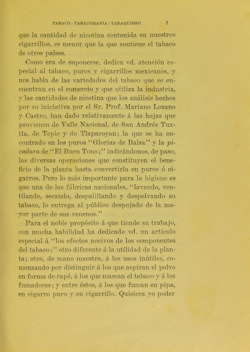 que la cantidad de nicotina contenida en nuestros cigarrillos, es menor que la que contiene el tabaco de otros países. Como era de suponerse, dedica vd. atención es- pecial al tabaco, puros y cigarrillos mexicanos, y nos habla de las variedades del tabaco que se en- cuentran en el comercio y que utiliza la industria, y las cantida des de nicotina que los análisis hechos por su iniciativa por el Sr, Prof. Mariano Lozano y Castro, han dado relativamente á las hojas que provienen de Valle Nacional, de San Andrés Tux- tla, de Tepic y de Tlapacoyan; la que se ha en- contrado en los puros “Glorias de Balsa” y la pi- cadura de “El Buen Tonoindicándonos, de paso, las diversas operaciones que constituyen el bene- ficio de la planta hasta convertirla en puros ó ci- garros. Pero lo más importante para la higiene es que una de las fábricas nacionales, “lavando, ven- tilando, secando, despalillando y despolvando su tabaco, lo entrega al público despojado de la ma- ‘yor parte de sus venenos.” Para el noble propósito á que tiende su trabajo, con mucha habilidad ha dedicado vó. un artículo especial á “los efectos nocivos de los componentes del tabaco; ’ ’ otro diferente á la utilidad de la plan- ta; otro, de mano maestra, á los usos inútiles, co- menzando por distinguir á los que aspiran el polvo en forma de rapé, á los que mascan el tabaco y á los fumadores; y entre éstos, á los que fuman en pipa, en cigarro puro y en cigarrillo. Quisiera yo poder