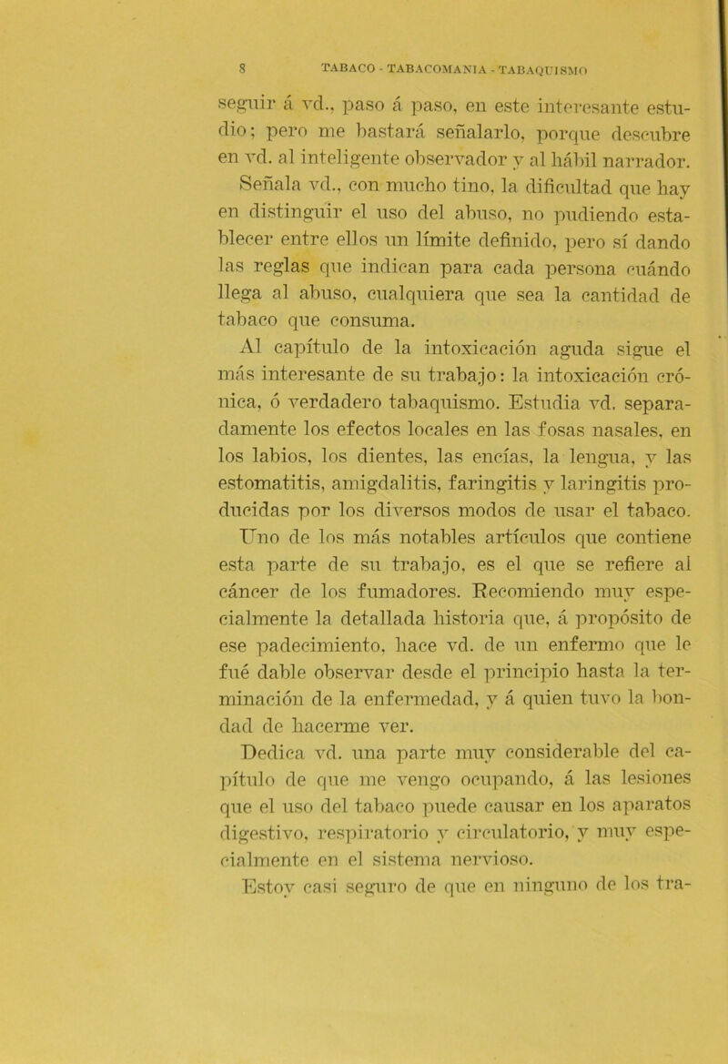 seguir á ycI., paso á paso, en este interesante estu- dio; pero me bastará señalarlo, porque descubre en vd. al inteligente observador y al hábil narrador. Señala vd., con mucho tino, la dificultad que hay en distinguir el uso del abuso, no pudiendo esta- blecer entre ellos un límite definido, pero sí dando las reglas que indican para cada persona cuándo llega al abuso, cualquiera que sea la cantidad de tabaco que consuma. Al capítulo de la intoxicación aguda sigue el más interesante de su trabajo: la intoxicación cró- nica, ó verdadero tabaquismo. Estudia vd, separa- damente los efectos locales en las fosas nasales, en los labios, los dientes, las encías, la lengua, y las estomatitis, amigdalitis, faringitis y laringitis pro- ducidas por los diversos modos de usar el tabaco. Uno de los más notables artículos que contiene e.sta parte de su trabajo, es el que se refiere al cáncer de los fumadores. Recomiendo muy espe- cialmente la detallada historia que, á propósito de ese padecimiento, hace vd. de un enfermo que le fué dable observar desde el principio hasta la ter- minación de la enfermedad, y á quien tuvo la bon- dad de hacerme ver. Dedica vd. una parte muy considerable del ca- pítulo de que me vengo ocupando, á las lesiones que el uso del tabaco puede causar en los aparatos digestivo, respiratorio y circulatorio, y muy espe- cialmente en el si.stema nervioso. Estoy casi seguro de que eii ninguno de los tra-