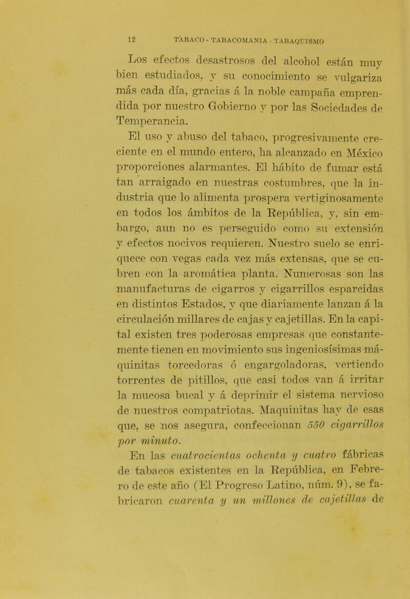 Los efectos desastrosos del alcohol están muy bien estudiados, y su conocimiento se vulgariza mas cada día, gracias a la noble campaña empren- dida por nuestro Gobierno y por las Sociedades de Temperancia. El uso y abuso del tabaco, progresivamente cre- ciente en el mundo entero, ha alcanzado en México proporciones alarmantes. El hábito de fumar está tan arraigado en nuestras costumbres, que la in- dustria que lo alimenta prospera vertiginosamente en todos los ámbitos de la República, y, sin em- bargo, aun no es perseguido como su extensión y efectos nocivos requieren. Nuestro suelo se enri- cpiece con vegas cada vez más extensas, que se cu- bren con la aromática planta. Numerosas son las manufacturas de cigarros y cigarrillos esparcidas en distintos Estados, y que diariamente lanzan á la circulación millares de cajas y cajetillas. En la capi- tal existen tres poderosas empresas que constante- mente tienen en movimiento sus ingeniosísimas má- quinitas torcedoras ó engargoladoras, vertiendo torrentes de ]^itillos, que casi todos van á irritar la mucosa bucal y á deprimir el sistema nervioso de nuestros compatriotas. Maquinitas hay de esas que, se nos asegura, confeccionan 550 cigarrillos por minuto. En las cuatrocientas ochenta y cuatro fábricas de tabacos existentes en la República, en Febre- ro de este año (El Progreso Latino, núm. 9), se fa- bricaron cuarenta y un millones de cajetillas de