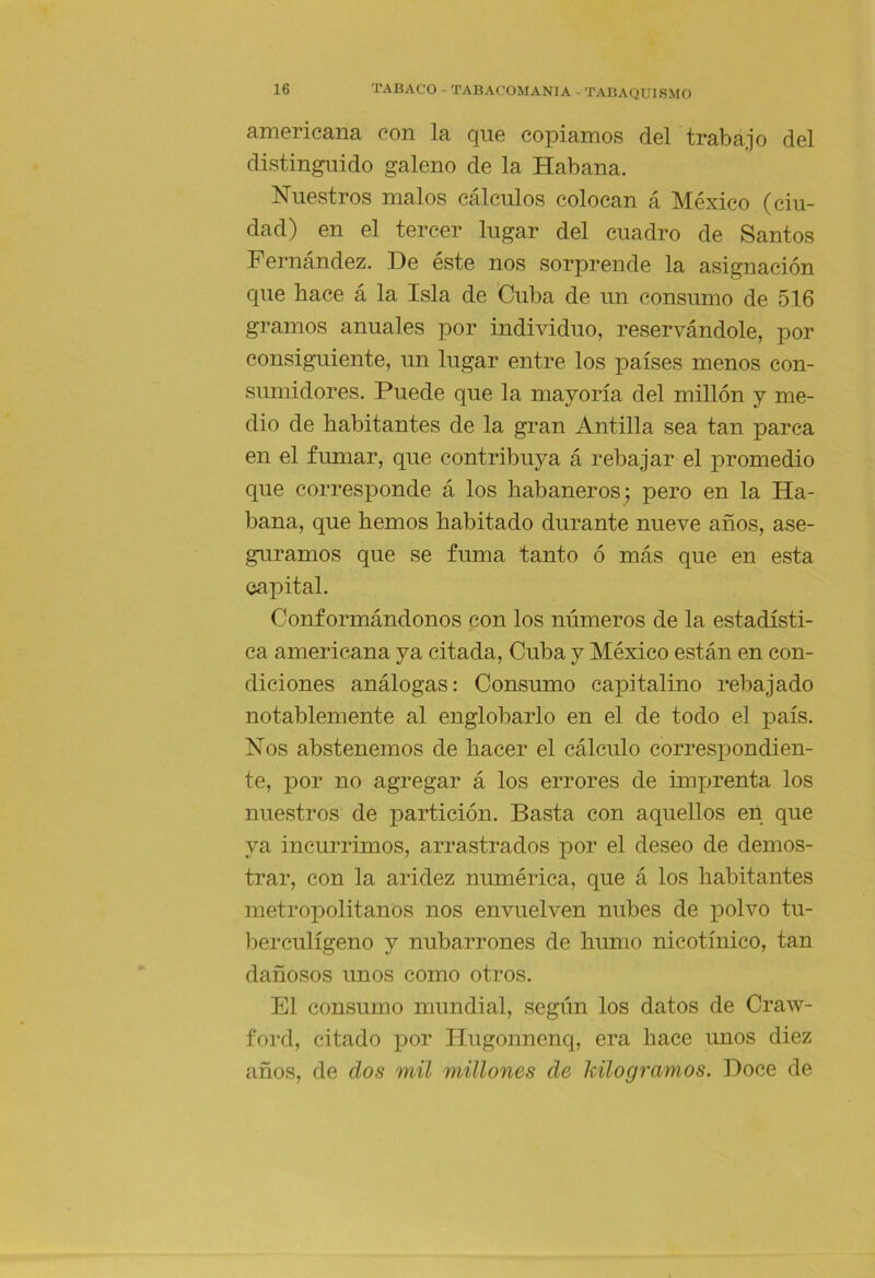 americana con la que copiamos del trabajo del distinguido galeno de la Habana. Nuestros malos cálculos colocan á México (ciu- dad) en el tercer lugar del cuadro de Santos Fernández. De éste nos sorprende la asignación que hace á la Isla de Cuba de un consumo de 516 gramos anuales por individuo, reservándole, por consiguiente, un lugar entre los países menos con- sumidores. Puede que la mayoría del millón y me- dio de habitantes de la gran Antilla sea tan parca en el fumar, que contribuya á rebajar el promedio que corresponde á los habaneros; pero en la Ha- bana, que hemos habitado durante nueve años, ase- guramos que se fuma tanto ó más que en esta capital. Conformándonos con los números de la estadísti- ca americana ya citada, Cuba y México están en con- diciones análogas: Consumo capitalino rebajado notablemente al englobarlo en el de todo el país. Nos abstenemos de hacer el cálculo corresi)ondien- te, por no agregar á los errores de imprenta los nuestros de partición. Basta con aquellos en que ya incurrimos, arrastrados por el deseo de demos- trar, con la aridez numérica, que á los habitantes metropolitanos nos envuelven nubes de polvo tu- berculígeno y nubarrones de humo nicotínico, tan dañosos unos como otros. El consumo mundial, según los datos de Craw- ford, citado por Hiigonnenq, era hace unos diez años, de dos mil millones de kilogramos. Doce de