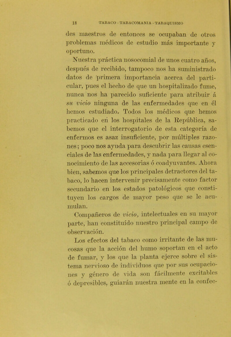 des maestros de entonces se ocupaban de otros problemas médicos de estudio más importante y oportuno, Nuestra práctica nosocomial de unos cuatro años, después de recibido, tampoco nos ba suministrado datos de primera imiiortancia acerca del parti- cular, pues el hecho de que un hospitalizado fume, nunca nos ha parecido suficiente para atribuir á sil vicio ninguna de las enfermedades que en él hemos estudiado. Todos los médicos que hemos practicado eii los hospitales de la República, sa- bemos que el interrogatorio de esta categoría de enfermos es asaz insuficiente, por múltiples razo- nes ; poco nos ayuda para descubrir las causas esen- ciales de las enfermedades, y nada para llegar al co- nocimiento de las accesorias ó coadyuvantes. Ahora bien, sabemos que los principales detractores del ta- baco, lo hacen intervenir precisamente como factor secundario en los estados patológicos que consti- tuyen los cargos de mayor peso que se le acu- mulan. Compañeros de vicio, intelectuales en su mayor parte, han constituido nuestro principal campo de observación. Los efectos del tabaco como irritante de las mu- cosas que la acción del humo soportan en el acto de fumar, y los que la planta ejerce sobre el sis- tema nervioso de individuos que por sus ocupacio- nes y género de vida son fácilmente excitables ó depresibles, guiarán nuestra mente en la confec-