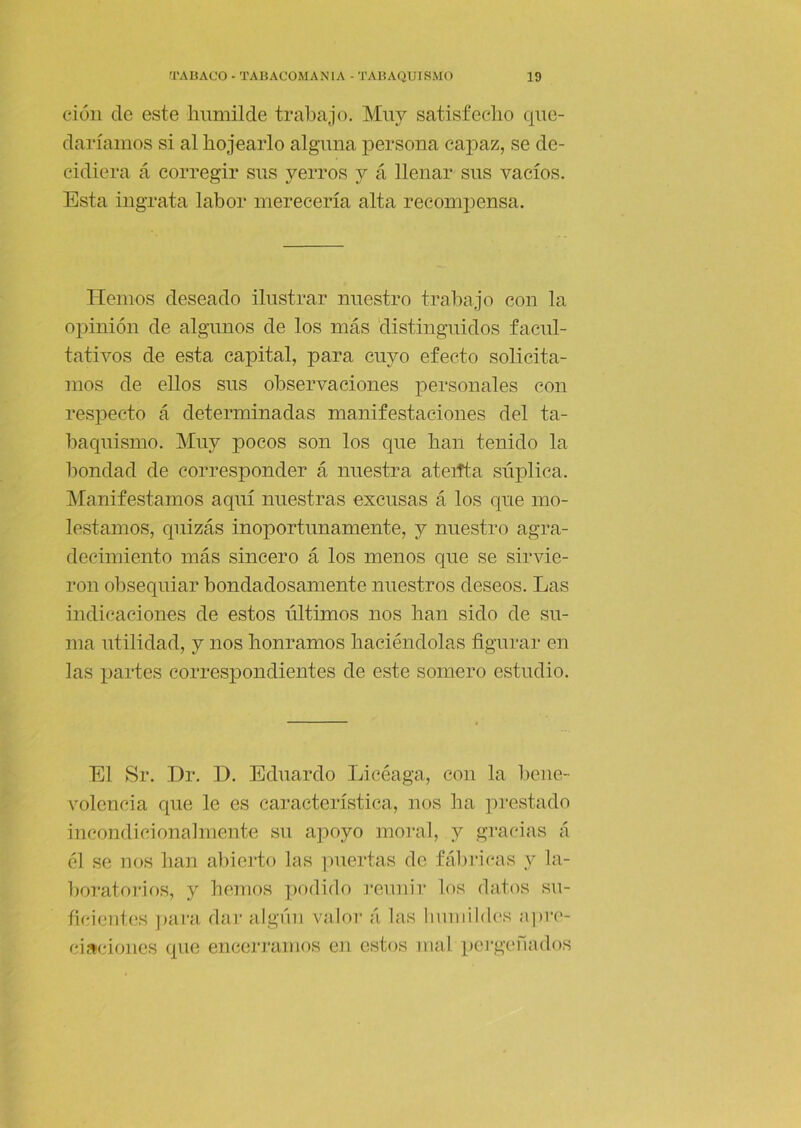 ciüii de este liimiilde trabajo. Muy satisfeclio que- daríamos si al hojearlo alguna persona capaz, se de- cidiera á corregir sus yerros y á llenar sus vacíos. Esta ingrata labor merecería alta recomiiensa. TTemos deseado ilustrar nuestro trabajo con la opinión de algunos de los más distinguidos facul- tativos de esta capital, para cuyo efecto solicita- mos de ellos sus observaciones personales con respecto á determinadas manifestaciones del ta- baquismo. Muy pocos son los que han tenido la bondad de corresponder á nuestra ateitta súplica. INIanifestamos aquí nuestras excusas á los que mo- lestamos, quizás inoportunamente, y nuestro agra- decimiento más sincero á los menos que se sirvie- ron obsequiar bondadosamente nuestros deseos. Las indicaciones de estos últimos nos han sido de su- ma utilidad, y nos honramos haciéndolas figurar en las partes correspondientes de este somero estudio. El Sr. Dr. D. Eduardo Licéaga, con la bene- volencia que le es característica, nos ha pi*estado incondicionalmente su apoyo moral, y gracias á él se nos han abierto las ])uertas de fálulcas y la- ])oratoi'ios, y hemos podido reunir los datos su- ficientes para dar algiiii valor á las humildes apre- ciaciones que encerramos en estos mal pei-genados